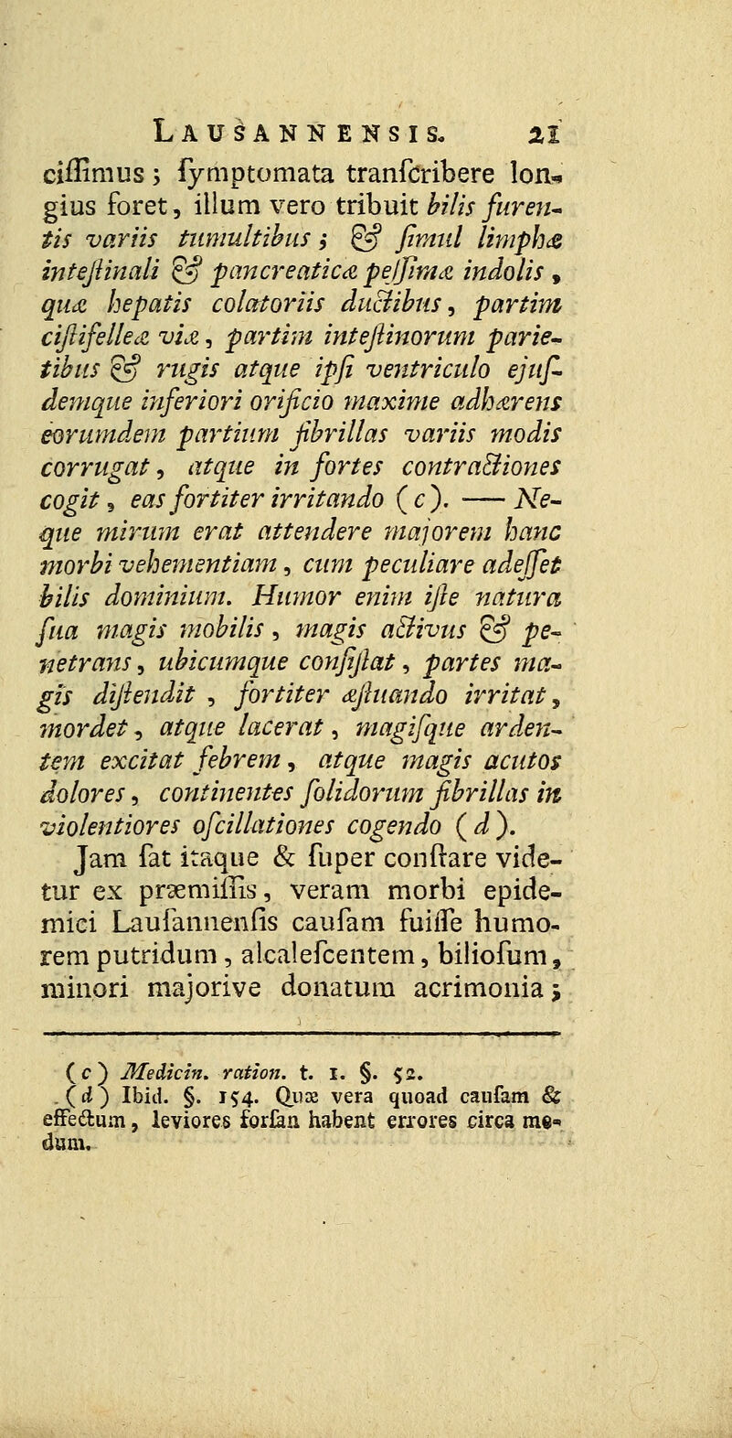 ciffimus s fymptomata tranfcribere lon* gius foret, illum vero tribuit bilis furen- tis variis tumultibus ,• @ fimtd limph<& intejiinali & pancreatica pejjlma indolis 9 qu<z hepatis colatoriis du&ibus, partim ciftifelkiZ vU, partim intejiinorum parie- tibus 5-f rugis atque ipfi ventriculo ejuf- demque inferiori orificio maxime adharens eorumdem partium Jibrillas variis modis corrugat, atque in fortes contra&iones cogit, eas fortiter irritando (c). •—Ne- que mirum erat attendere majorem hanc morbi vehementiam, cum peculiare adeffet bilis dominium. Humor enim ijh natura fua magis mobilis, magis a&ivus & pe- netrans, ubicumque confijlat, partes ma- gis dijlendit , fortiter djhiando irritat, mordet, atque lacerat, magifqtte arden- tem excitat febrem, atque magis acutos dolores, continentes folidorum fibrillas in violentiores ofciilationes cogendo (d). Jam fat itaque & fuper conftare vide- tur ex prgemiiHs, veram morbi epide- mici Laufannenfis caufam fuiife humo- rem putridum, alcalefcentem, biliofum, niinori majorive donatum acrimonia j (c) Medicin. ration. t. I. §. $2. .(i) Ibid. §. j$4. Quae vera quoad caufam & effe&um, leviores for&n habent errores circa me* duni.