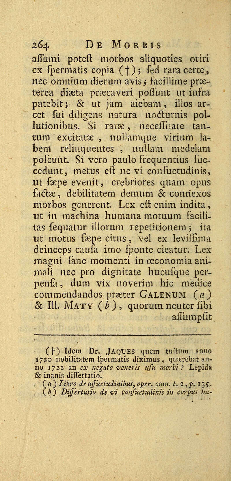 aifumi poteft morbos aliquoties oriri ex fpermatis copia (f)s fed raracerte, nec omnium dierum avis; facillime prse- terea dfaeta pr^ecaveri poffunt ut infra patebit 5 & ut jarn aiebam, illos ar- cet fui diligens natura noclurnis pol- lutionibus. Si rarse, necellitate tan- tum excitatse , nullamque virium la- bem relinquentes , nullam medelam pofcunt. Si vero paulo frequentius fuc- cedunt, metus eft ne vi confuetudinis, ut faepe evenit, crebriores quam opus fa&se, debilitatem demum & conriexos morbos generent. Lex eft enim indita, ut in machina humana motuum facili- tas fequatur illorum repetitionem; ita ut motus fkpe citus, vel ex levifllma deinceps caufa imo fponte cieatur. Lex magni fane momenti in ceconomia ani- mali nec pro dignitate hucufque per- penfa, dum vix noverim hic medice commendandos pneter Galenum (a) & 111. Maty ( b ) , quorum neuter fibi aifumpiit (f) Idem Dr. JaqTJes quem tuitum anno 1720 nobilitatem fpermatis diximus, quxrebat an- no 1722. an ex negato veneris ufu morbi ? Lepida & inanis differtatio. C a ) Libro de ajfuetudinibus, oper. omn. t. 2, p. 135:.