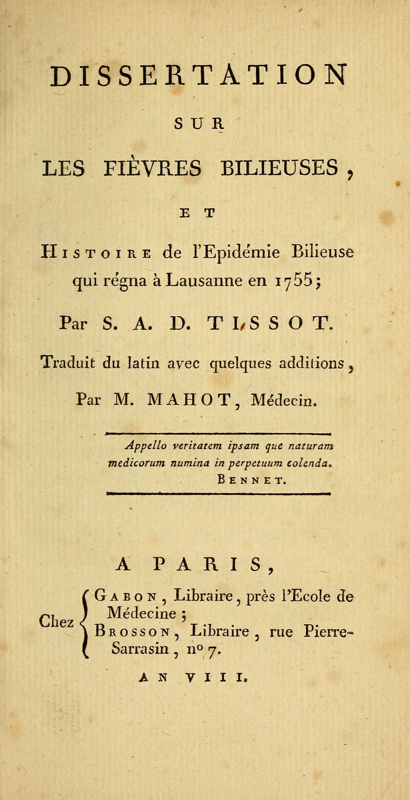 SUR LES FIÈVRES BILIEUSES , E T Histoire de l'Epidémie Bilieuse qui régna à Lausanne en iy55; Par S. A. D. TI/SSO T. Traduit du latin ayec quelques additions 5 Par M. MAHOT, Médecin. Appello veritatem ipsam que naturam medicorum numina in perpetuum colenda, B E N N E T. A PARIS, Gabon , Libraire ? près PEcole de ^.j ) Médecine ; Brosson, Libraire 5 rue Pierre- Sarrasin , n° 7.