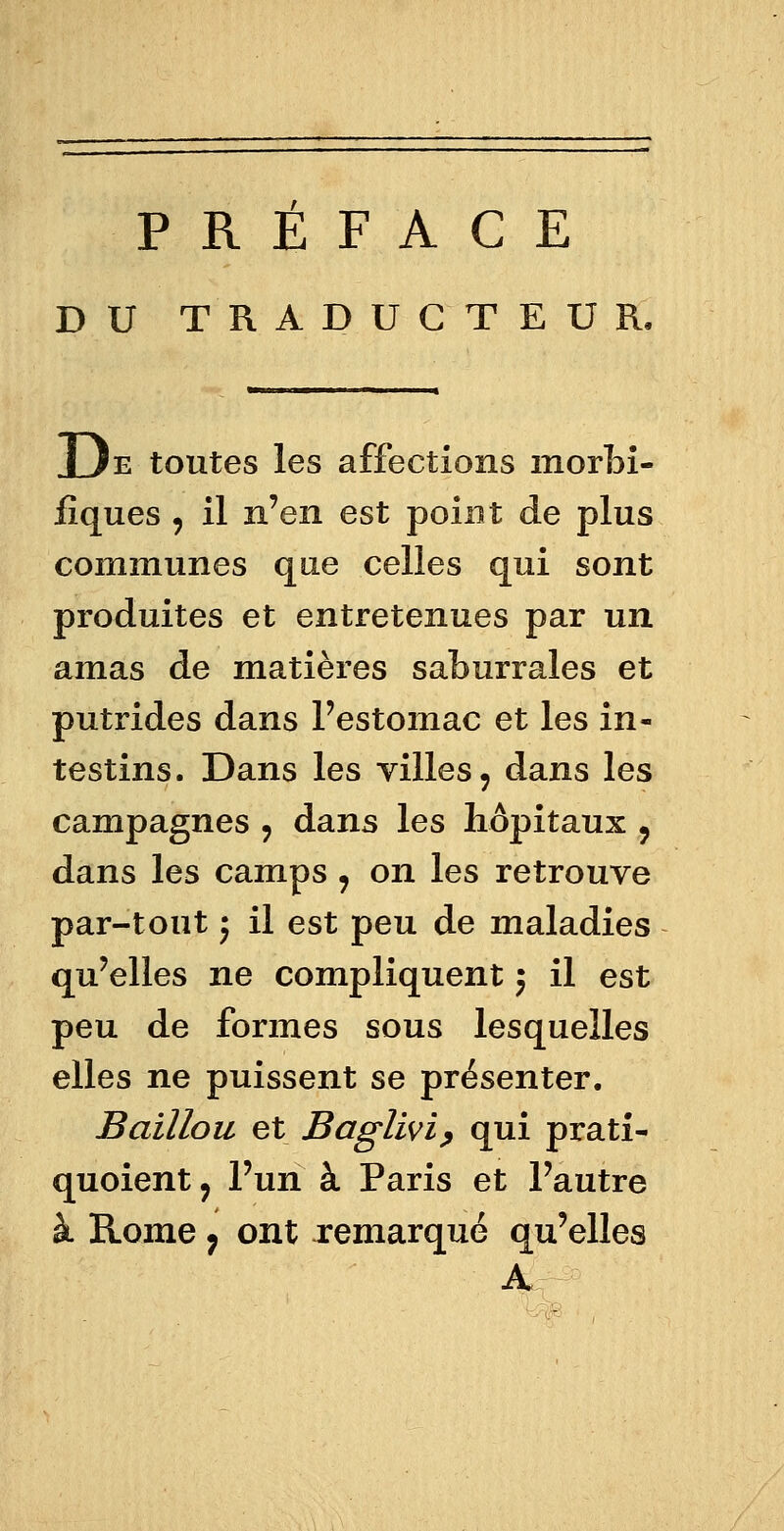 PREFACE DU TRADUCTEUR. I Je toutes les affections morbi- fîques 9 il n'en est point de plus communes que celles qui sont produites et entretenues par un amas de matières saburrales et putrides dans l'estomac et les in- testins. Dans les villes, dans les campagnes 9 dans les hôpitaux y dans les camps ? on les retrouve par-tout j il est peu de maladies qu'elles ne compliquent ) il est peu de formes sous lesquelles elles ne puissent se présenter. Baillou et Baglivi, qui pratî- quoient, l'un à Paris et l'autre à Rome ; ont remarqué qu'elles A