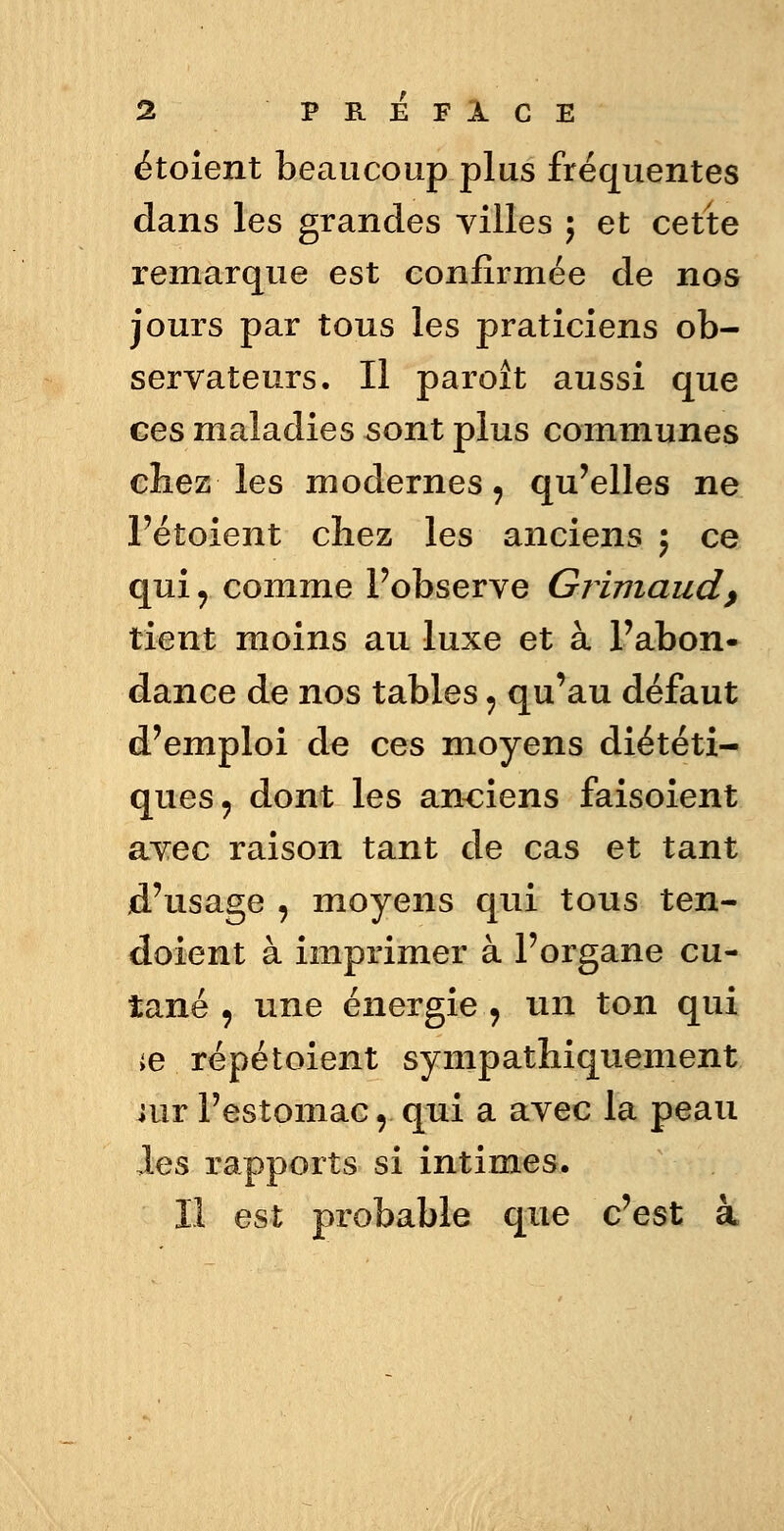 étoient beaucoup plus fréquentes dans les grandes villes ; et cette remarque est confirmée de nos jours par tous les praticiens ob- servateurs. Il paroît aussi que ces maladies sont plus communes chez les modernes 9 qu'elles ne l'étoient chez les anciens ; ce qui y comme Pobserve Grimaud, tient moins au luxe et à l'abon- dance de nos tables ? qu'au défaut d'emploi de ces moyens diététi- ques ? dont les anciens faisoient avec raison tant de cas et tant d'usage , moyens qui tous ten- doient à imprimer à l'organe cu- tané , une énergie , un ton qui ;e répétoient sympathiquement iur l'estomac r qui a avec la peau les rapports si intimes. Il est probable que c'est à