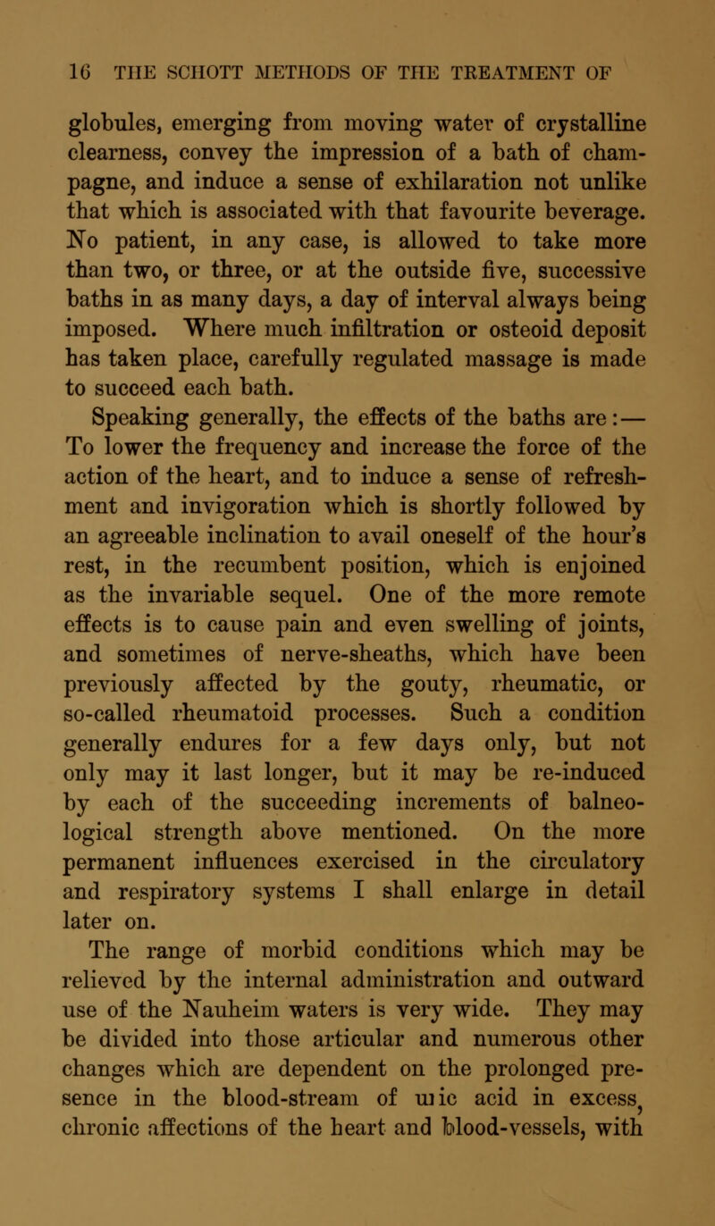 globules, emerging from moving water of crystalline clearness, convey the impression of a bath of cham- pagne, and induce a sense of exhilaration not unlike that which is associated with that favourite beverage. No patient, in any case, is allowed to take more than two, or three, or at the outside five, successive baths in as many days, a day of interval always being imposed. Where much infiltration or osteoid deposit has taken place, carefully regulated massage is made to succeed each bath. Speaking generally, the effects of the baths are: — To lower the frequency and increase the force of the action of the heart, and to induce a sense of refresh- ment and invigoration which is shortly followed by an agreeable inclination to avail oneself of the hour's rest, in the recumbent position, which is enjoined as the invariable sequel. One of the more remote effects is to cause pain and even swelling of joints, and sometimes of nerve-sheaths, which have been previously affected by the gouty, rheumatic, or so-called rheumatoid processes. Such a condition generally endures for a few days only, but not only may it last longer, but it may be re-induced by each of the succeeding increments of balneo- logical strength above mentioned. On the more permanent influences exercised in the circulatory and respiratory systems I shall enlarge in detail later on. The range of morbid conditions which may be relieved by the internal administration and outward use of the Nauheim waters is very wide. They may be divided into those articular and numerous other changes which are dependent on the prolonged pre- sence in the blood-stream of uric acid in excess? chronic affections of the heart and Mood-vessels, with