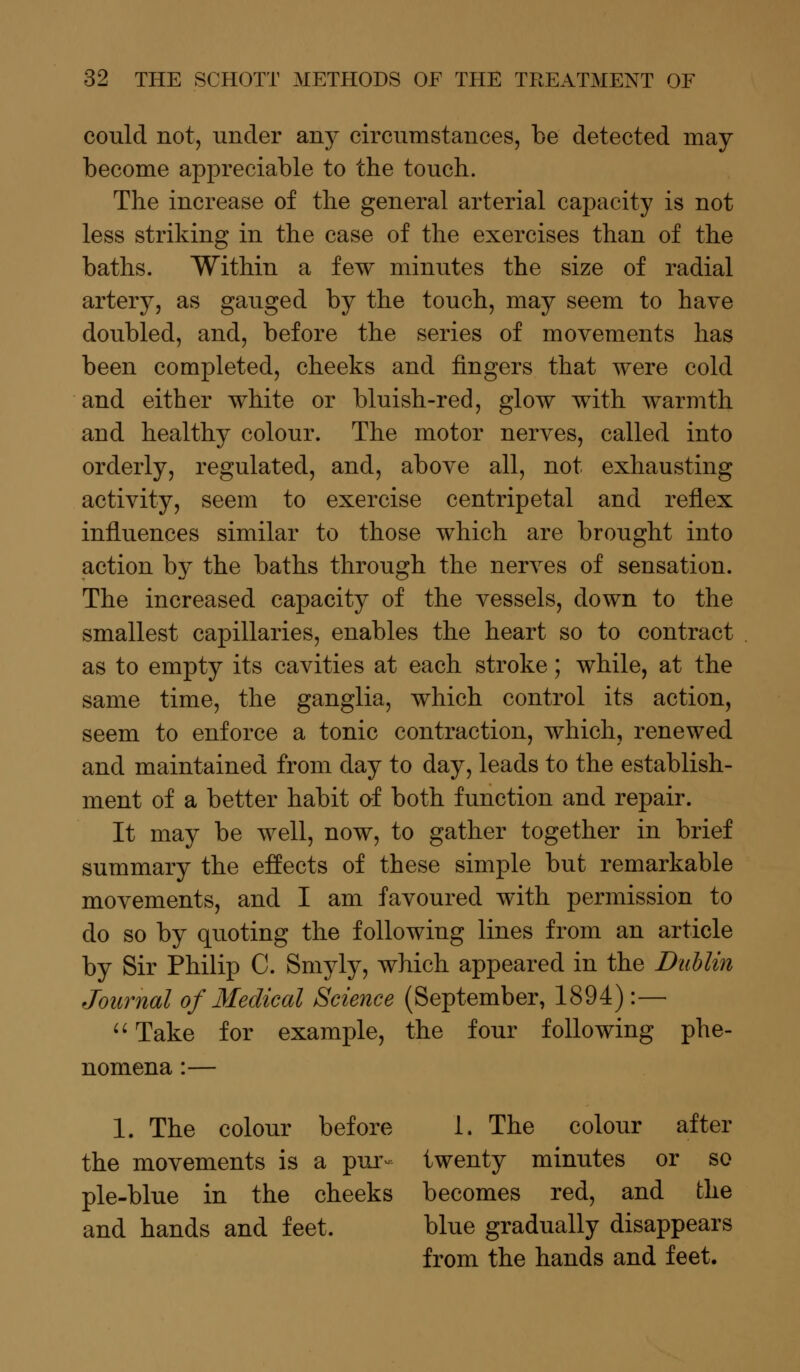 could not, under any circumstances, be detected may become appreciable to the touch. The increase of the general arterial capacity is not less striking in the case of the exercises than of the baths. Within a few minutes the size of radial artery, as gauged by the touch, may seem to have doubled, and, before the series of movements has been completed, cheeks and fingers that were cold and either white or bluish-red, glow with warmth and healthy colour. The motor nerves, called into orderly, regulated, and, above all, not exhausting activity, seem to exercise centripetal and reflex influences similar to those which are brought into action by the baths through the nerves of sensation. The increased capacity of the vessels, down to the smallest capillaries, enables the heart so to contract as to empty its cavities at each stroke; while, at the same time, the ganglia, which control its action, seem to enforce a tonic contraction, which, renewed and maintained from day to day, leads to the establish- ment of a better habit of both function and repair. It may be well, now, to gather together in brief summary the effects of these simple but remarkable movements, and I am favoured with permission to do so by quoting the following lines from an article by Sir Philip C. Smyly, which appeared in the Dublin Journal of Medical Science (September, 1894) :— Take for example, the four following phe- nomena :— 1. The colour before 1. The colour after the movements is a pur- twenty minutes or so pie-blue in the cheeks becomes red, and the and hands and feet. blue gradually disappears from the hands and feet.