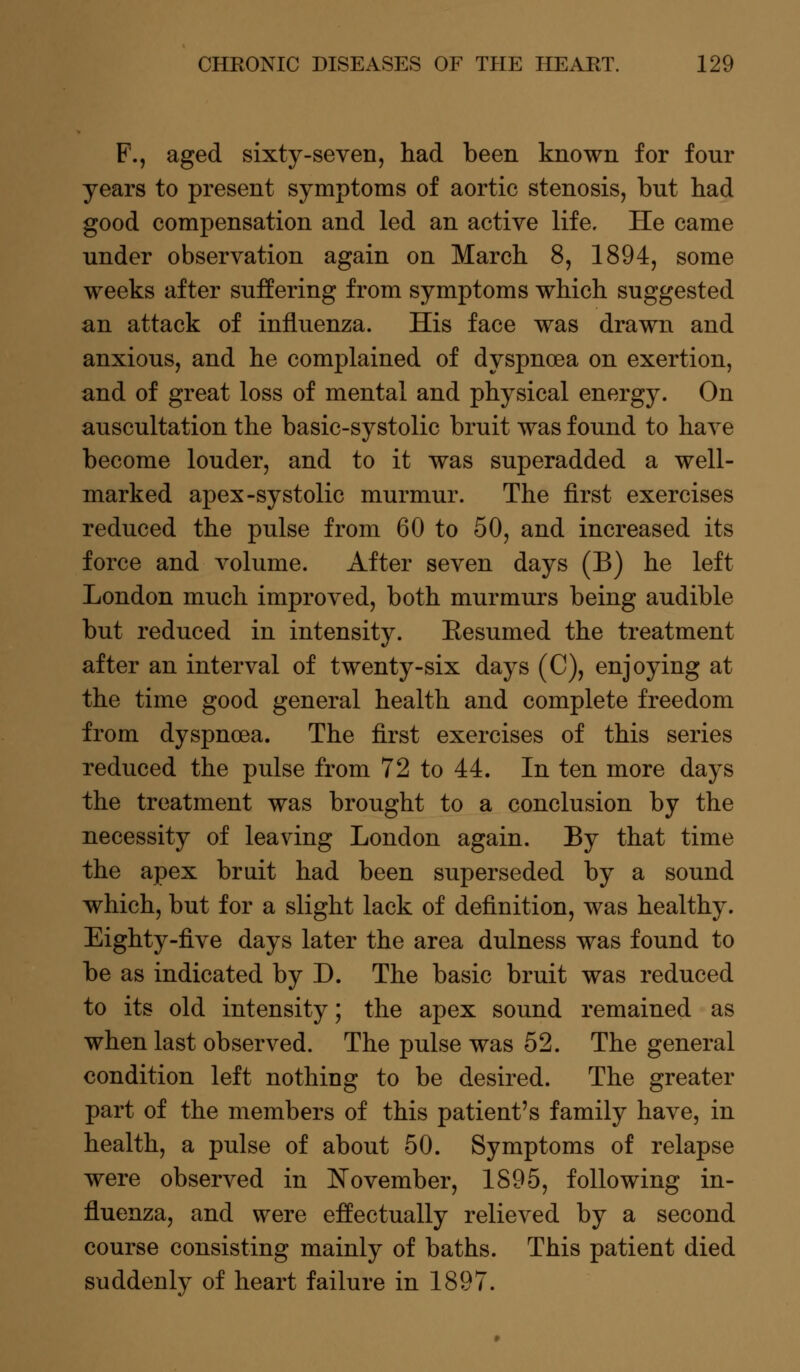 F., aged sixty-seven, had been known for four years to present symptoms of aortic stenosis, but had good compensation and led an active life. He came under observation again on March 8, 1894, some weeks after suffering from symptoms which suggested an attack of influenza. His face was drawn and anxious, and he complained of dyspnoea on exertion, and of great loss of mental and physical energy. On auscultation the basic-systolic bruit was found to have become louder, and to it was superadded a well- marked apex-systolic murmur. The first exercises reduced the pulse from 60 to 50, and increased its force and volume. After seven days (B) he left London much improved, both murmurs being audible but reduced in intensity. Eesumed the treatment after an interval of twenty-six days (C), enjoying at the time good general health and complete freedom from dyspnoea. The first exercises of this series reduced the pulse from 72 to 44. In ten more days the treatment was brought to a conclusion by the necessity of leaving London again. By that time the apex bruit had been superseded by a sound which, but for a slight lack of definition, was healthy. Eighty-five days later the area dulness was found to be as indicated by D. The basic bruit was reduced to its old intensity; the apex sound remained as when last observed. The pulse was 52. The general condition left nothing to be desired. The greater part of the members of this patient's family have, in health, a pulse of about 50. Symptoms of relapse were observed in November, 1895, following in- fluenza, and were effectually relieved by a second course consisting mainly of baths. This patient died suddenly of heart failure in 1897.