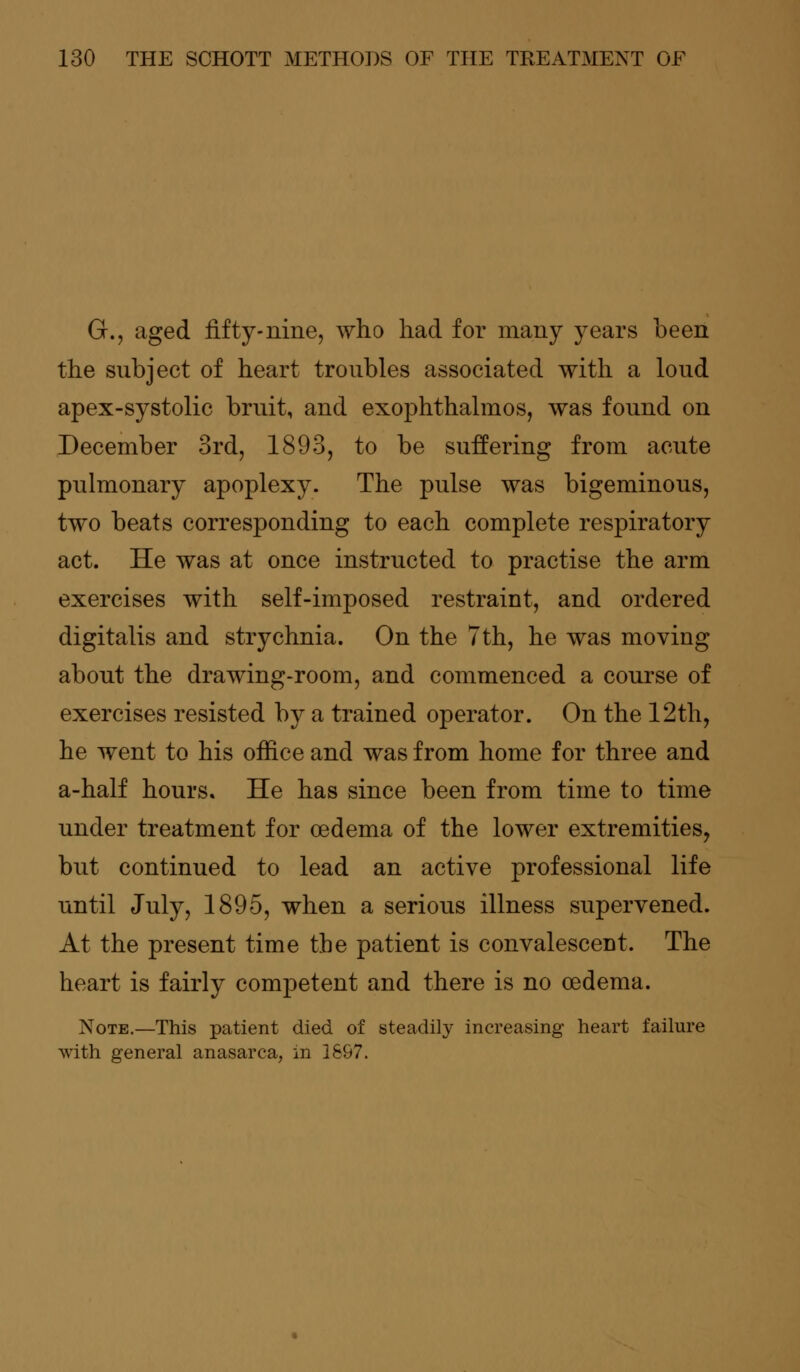 G., aged fifty-nine, who had for many years been the subject of heart troubles associated with a loud apex-systolic bruit, and exophthalmos, was found on December 3rd, 1893, to be suffering from acute pulmonary apoplexy. The pulse was bigeminous, two beats corresponding to each complete respiratory act. He was at once instructed to practise the arm exercises with self-imposed restraint, and ordered digitalis and strychnia. On the 7th, he was moving about the drawing-room, and commenced a course of exercises resisted by a trained operator. On the 12th, he went to his office and was from home for three and a-half hours. He has since been from time to time under treatment for oedema of the lower extremities, but continued to lead an active professional life until July, 1895, when a serious illness supervened. At the present time the patient is convalescent. The heart is fairly competent and there is no oedema. Note.—This patient died of steadily increasing heart failure with general anasarca, in 1897.