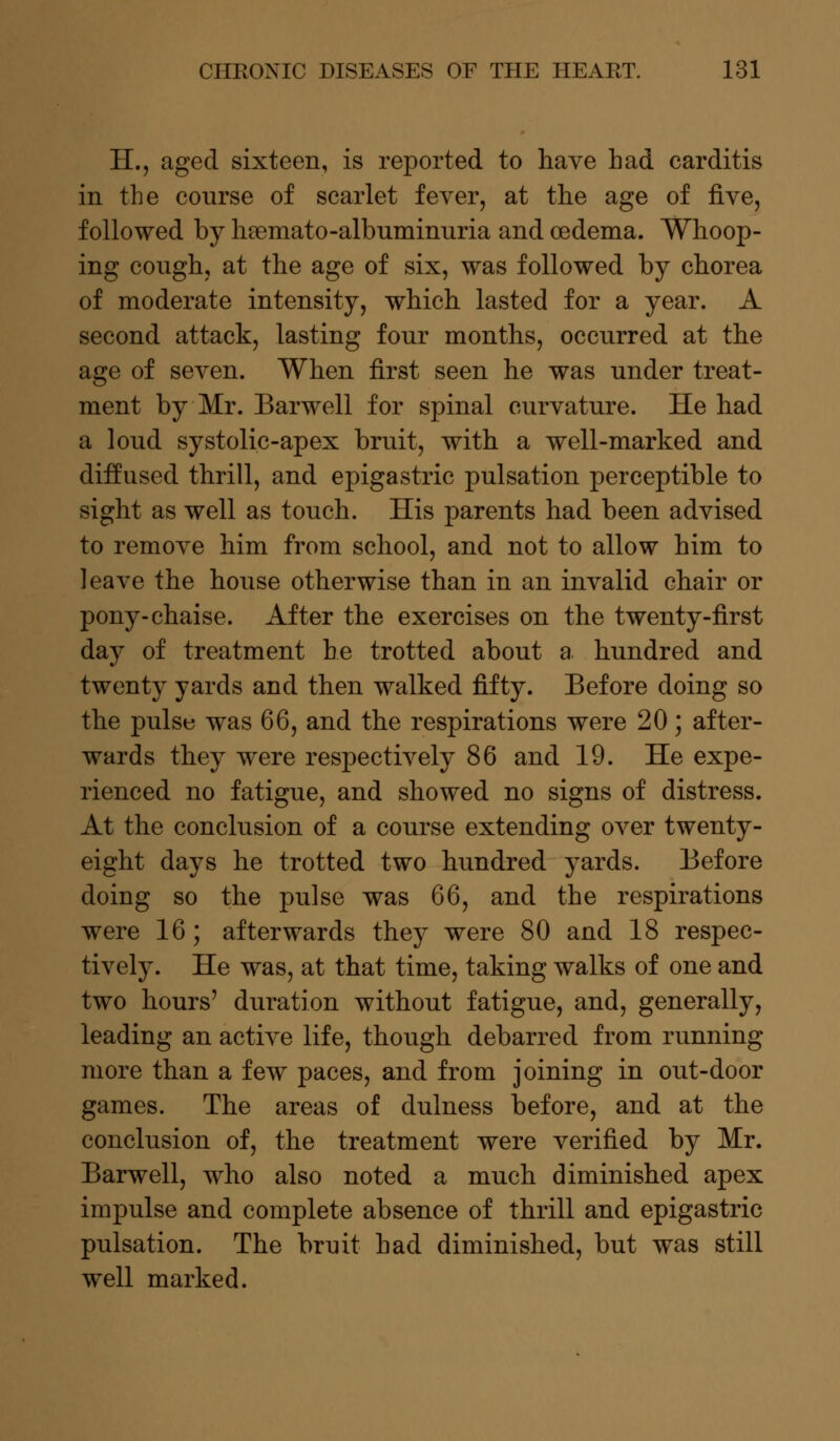 H., aged sixteen, is reported to have had carditis in the course of scarlet fever, at the age of five, followed by haemato-albuminuria and oedema. Whoop- ing cough, at the age of six, was followed by chorea of moderate intensity, which lasted for a year. A second attack, lasting four months, occurred at the age of seven. When first seen he was under treat- ment by Mr. Barwell for spinal curvature. He had a loud systolic-apex bruit, with a well-marked and diffused thrill, and epigastric pulsation perceptible to sight as well as touch. His parents had been advised to remove him from school, and not to allow him to leave the house otherwise than in an invalid chair or pony-chaise. After the exercises on the twenty-first day of treatment he trotted about a hundred and twenty yards and then walked fifty. Before doing so the pulse was 66, and the respirations were 20; after- wards they were respectively 86 and 19. He expe- rienced no fatigue, and showed no signs of distress. At the conclusion of a course extending over twenty- eight days he trotted two hundred yards. Before doing so the pulse was 66, and the respirations were 16; afterwards they were 80 and 18 respec- tively. He was, at that time, taking walks of one and two hours' duration without fatigue, and, generally, leading an active life, though debarred from running more than a few paces, and from joining in out-door games. The areas of dulness before, and at the conclusion of, the treatment were verified by Mr. Barwell, who also noted a much diminished apex impulse and complete absence of thrill and epigastric pulsation. The bruit had diminished, but was still well marked.
