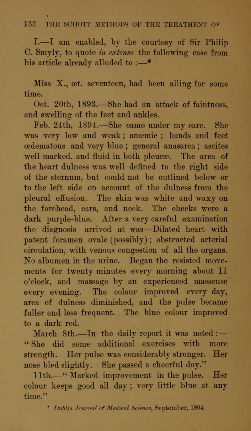 I.—I am enabled, by the courtesy of Sir Philip C. Smyly, to quote in extenso the following case from his article alreacty alluded to :—* Miss X., set. seventeen, had been ailing for some time. Oct. 20th, 1893.—She had an attack of faintness, and swelling of the feet and ankles. Feb. 24th, 1894.—She came under my care. She was very low and weak; anaemic ; hands and feet oedematous and very blue ; general anasarca; ascites well marked, and fluid in both pleurae. The area of the heart dulness was well defined to the right side of the sternum, but could not be outlined below or to the left side on account of the dulness from the pleural effusion. The skin was white and waxy on the forehead, ears, and neck. The cheeks were a dark purple-blue. After a very careful examination the diagnosis arrived at was—Dilated heart with patent foramen ovale (possibly) ; obstructed arterial circulation, with venous congestion of all the organs. No albumen in the urine. Began the resisted move- ments for twenty minutes every morning about 11 o'clock, and massage by an experienced masseuse every evening. The colour improved every day, area of dulness diminished, and the pulse became fuller and less frequent. The blue colour improved to a dark red. March 8th.—In the daily report it was noted :—  She did some additional exercises with more strength. Her pulse was considerably stronger. Her nose bled slightly. She passed a cheerful day. 11th.— Marked improvement in the pulse. Her colour keeps good all day ; very little blue at any time. * Dublin Journal of Medical Science, September, 1894.