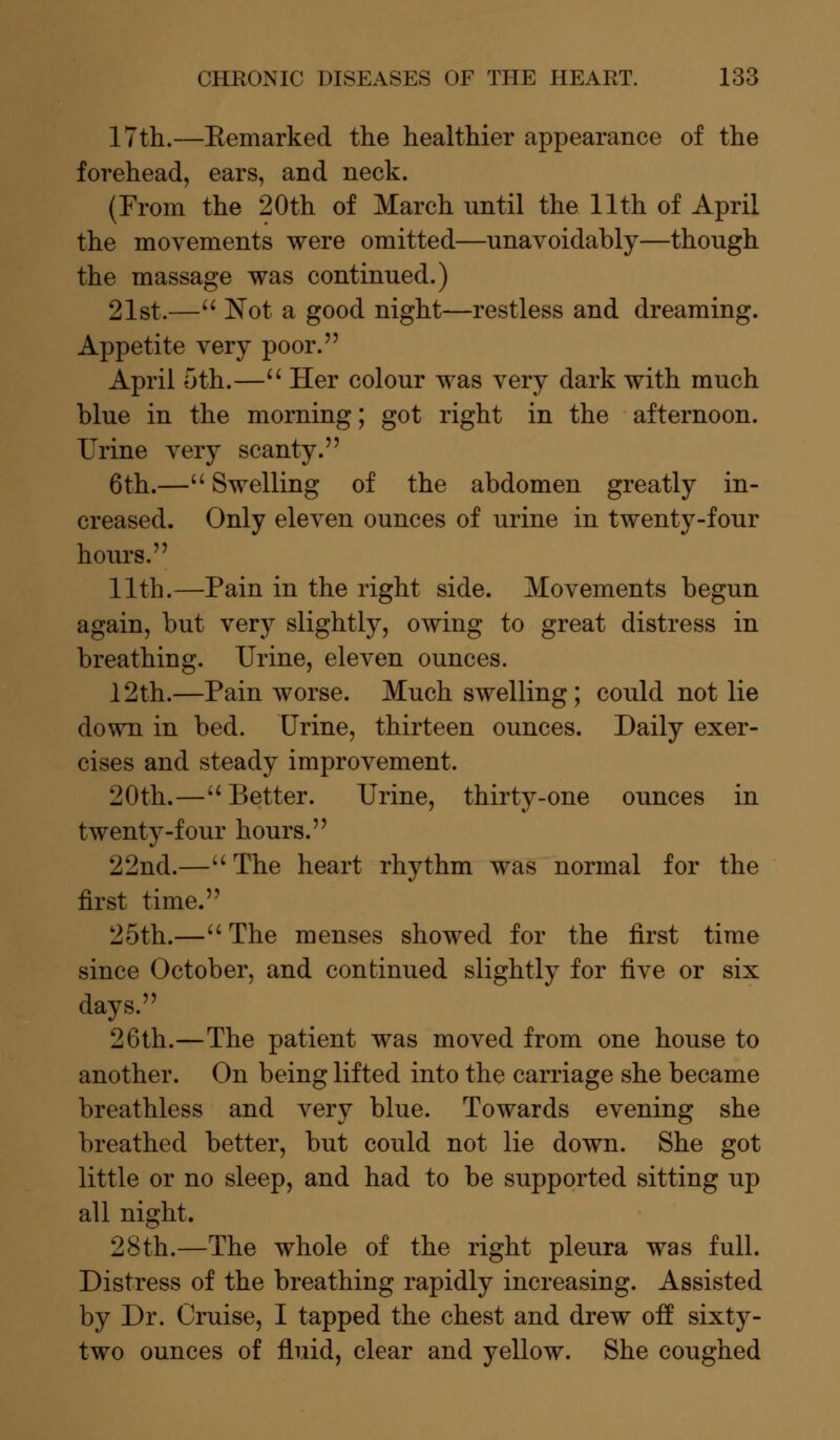 17th.—Eemarked the healthier appearance of the forehead, ears, and neck. (From the 20th of March until the 11th of April the movements were omitted—unavoidably—though the massage was continued.) 21st.— Not a good night—restless and dreaming. Appetite very poor. April oth.— Her colour was very dark with much blue in the morning; got right in the afternoon. Urine very scanty. 6th.— Swelling of the abdomen greatly in- creased. Only eleven ounces of urine in twenty-four hours. 11th.—Pain in the right side. Movements begun again, but very slightly, owing to great distress in breathing. Urine, eleven ounces. 12th.—Pain worse. Much swelling; could not lie down in bed. Urine, thirteen ounces. Daily exer- cises and steady improvement. 20th.— Better. Urine, thirty-one ounces in twenty-four hours. 22nd.—The heart rhythm was normal for the first time. 25th.— The menses showed for the first time since October, and continued slightly for five or six days. 26th.—The patient was moved from one house to another. On being lifted into the carriage she became breathless and very blue. Towards evening she breathed better, but could not lie down. She got little or no sleep, and had to be supported sitting up all night. 28th.—The whole of the right pleura was full. Distress of the breathing rapidly increasing. Assisted by Dr. Cruise, I tapped the chest and drew off sixty- two ounces of fluid, clear and yellow. She coughed