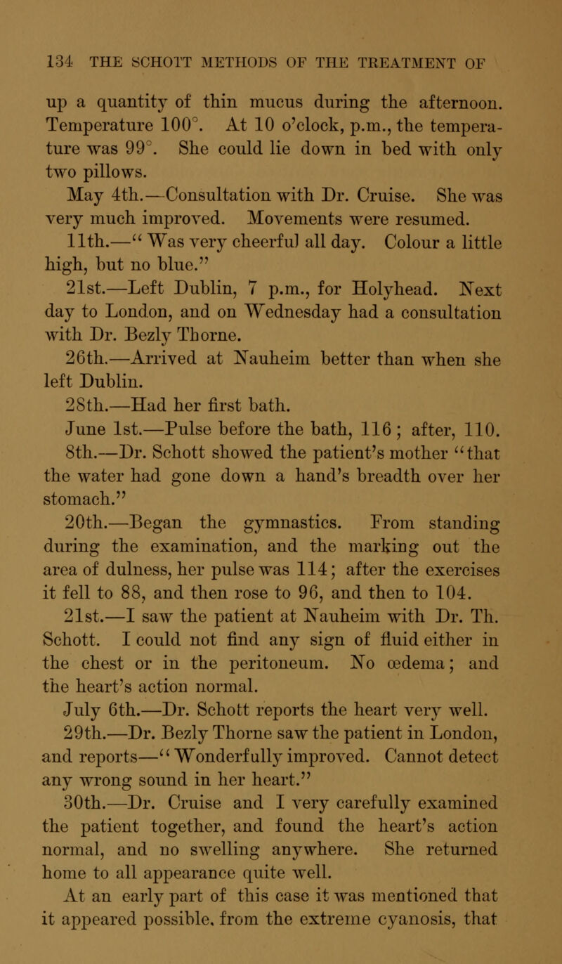 up a quantity of thin mucus during the afternoon. Temperature 100°. At 10 o'clock, p.m., the tempera- ture was 99°. She could lie down in bed with only two pillows. May 4th.—Consultation with Dr. Cruise. She was very much improved. Movements were resumed. 11th.— Was very cheerful all day. Colour a little high, but no blue. 21st.—Left Dublin, 7 p.m., for Holyhead. Next day to London, and on Wednesday had a consultation with Dr. Bezly Thorne. 26th.—Arrived at Nauheim better than when she left Dublin. 28th.—Had her first bath. June 1st.—Pulse before the bath, 116 ; after, 110. 8th.—Dr. Schott showed the patient's mother that the water had gone down a hand's breadth over her stomach. 20th.—Began the gymnastics. From standing during the examination, and the marking out the area of dulness, her pulse was 114; after the exercises it fell to 88, and then rose to 96, and then to 104. 21st.—I saw the patient at Nauheim with Dr. Th. Schott. I could not find any sign of fluid either in the chest or in the peritoneum. No oedema; and the heart's action normal. July 6th.—Dr. Schott reports the heart very well. 29th.—Dr. Bezly Thorne saw the patient in London, and reports—'' Wonderfully improved. Cannot detect any wrong sound in her heart. 30th.—Dr. Cruise and I very carefully examined the patient together, and found the heart's action normal, and no swelling anywhere. She returned home to all appearance quite well. At an early part of this case it was mentioned that it appeared possible, from the extreme cyanosis, that