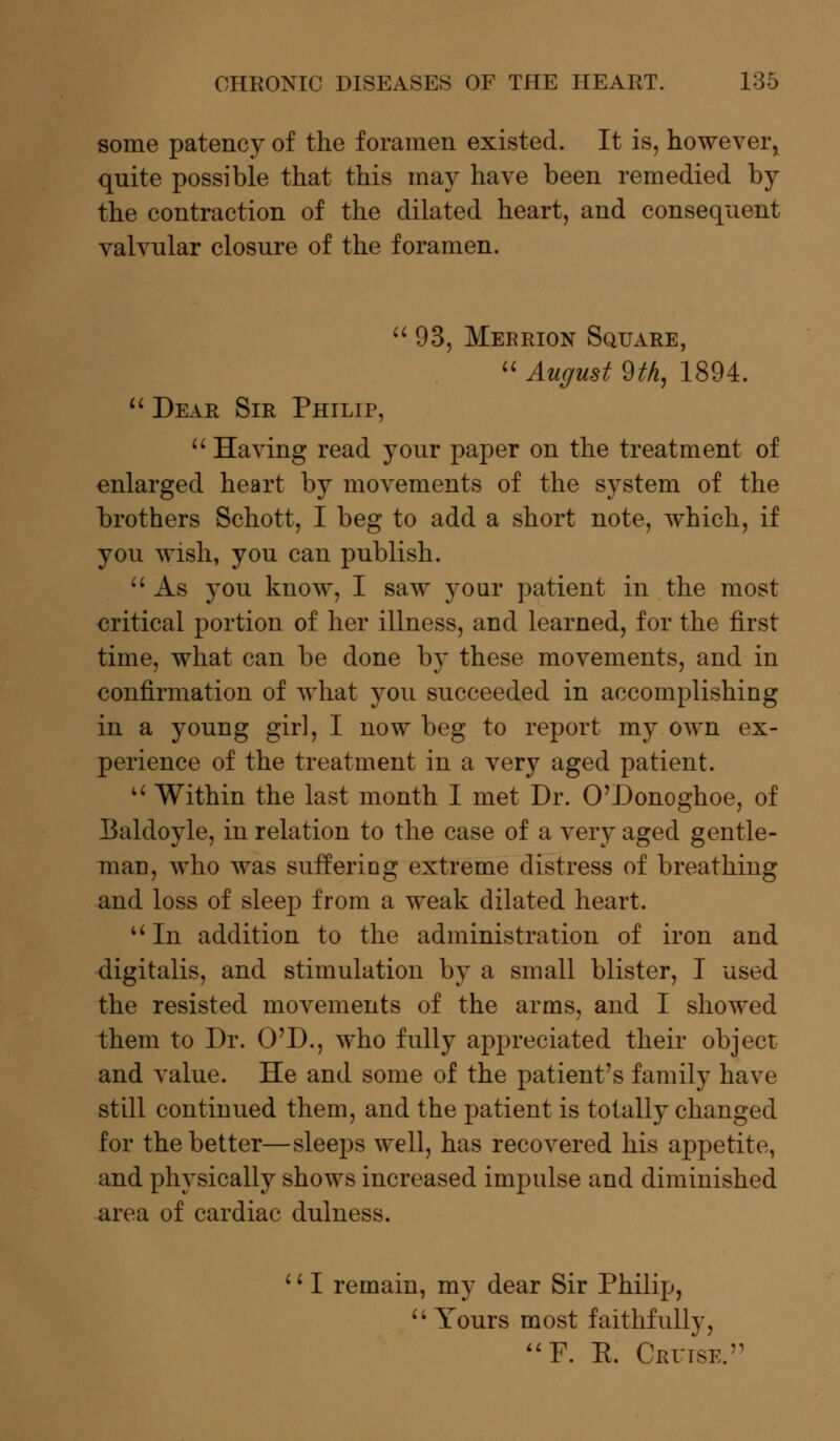 some patency of the foramen existed. It is, however^ quite possible that this may have been remedied by the contraction of the dilated heart, and consequent valvular closure of the foramen.  93, Meerion Square,  August 9th, 1894.  Dear Sir Philip,  Having read your paper on the treatment of enlarged heart by movements of the system of the brothers Schott, I beg to add a short note, which, if you wish, you can publish.  As you know, I saw your patient in the most critical portion of her illness, and learned, for the first time, what can be done by these movements, and in confirmation of what you succeeded in accomplishing in a young girl, I now beg to report my own ex- perience of the treatment in a very aged patient. u Within the last month I met Dr. O'Donoghoe, of Ealdoyle, in relation to the case of a very aged gentle- man, who was suffering extreme distress of breathing and loss of sleep from a weak dilated heart. uIn addition to the administration of iron and digitalis, and stimulation by a small blister, I used the resisted movements of the arms, and I showed them to Dr. O'D., who fully appreciated their object and value. He and some of the patient's family have still continued them, and the patient is totally changed for the better—sleeps well, has recovered his appetite, and physically shows increased impulse and diminished area of cardiac dulness. '' I remain, my dear Sir Philip,  Yours most faithfully, F. E. Cruise.
