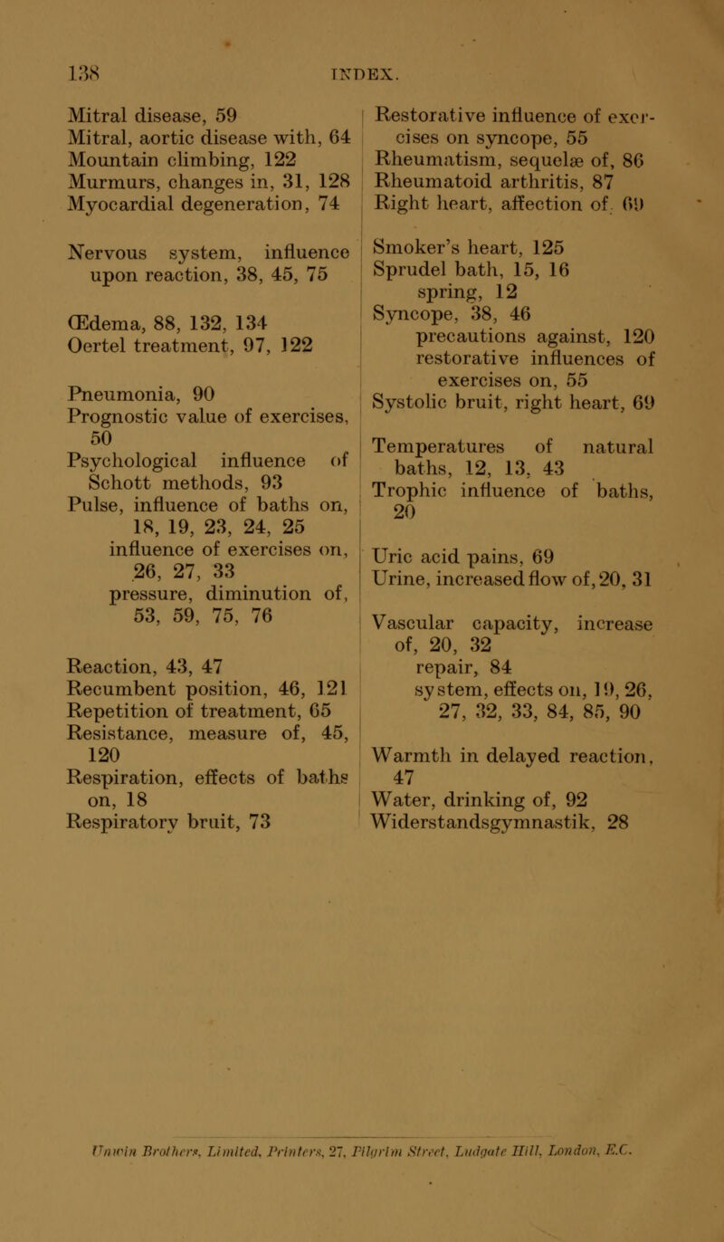 Mitral disease, 59 Restorative influence of excr- Mitral, aortic disease with, 64 cises on syncope, 55 Mountain climbing, 122 Rheumatism, sequelse of, 86 Murmurs, changes in, 31, 128 Rheumatoid arthritis, 87 Myocardial degeneration, 74 Right heart, affection of 01) Nervous system, influence Smoker's heart, 125 upon reaction, 38, 45, 75 Sprudel bath, 15, 16 spring, 12 Syncope, 38, 46 precautions against, 120 restorative influences of exercises on, 55 Systolic bruit, right heart, 69 Temperatures of natural baths, 12, 13, 43 Trophic influence of baths, 20 Uric acid pains, 69 Urine, increased flow of, 20, 31 Vascular capacity, increase of, 20, 32 repair, 84 system, effects on, 19, 26. 27, 32, 33, 84, 85, 90 Warmth in delayed reaction. 47 Water, drinking of, 92 Widerstandsgymnastik, 28 (Edema, 88, 132, 134 Oertel treatment, 97, 122 Pneumonia, 90 Prognostic value of exercises, 50 Psychological influence of Schott methods, 93 Pulse, influence of baths on, 18, 19, 23, 24, 25 influence of exercises on, 26, 27, 33 pressure, diminution of, 53, 59, 75, 76 Reaction, 43, 47 Recumbent position, 46, 121 Repetition of treatment, 65 Resistance, measure of, 45, 120 Respiration, effects of baths on, 18 Respiratory bruit, 73 Vnwin Brother*. Limited, Printers, 27. Pilgrim Street, Ludgate Hill, London, E.C.