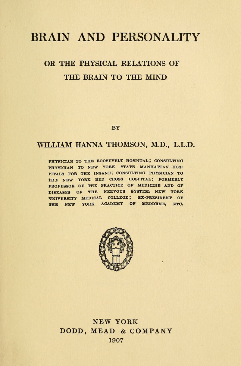 OR THE PHYSICAL RELATIONS OF THE BRAIN TO THE MIND BY WILLIAM HANNA THOMSON, M.D., L.L.D. PHYSICIAN TO THE ROOSEVELT HOSPirAL; CONSULTING PHYSICIAN TO NEW YORK STATE MANHATTAN HOS- PITALS FOR THE insane; CONSULTING PHYSICIAN TO THJl NEW YORK RED CROSS HOSPITAL; FORMERLY PROFESSOR OF THE PRACTICE OF MEDICINE AND OF DISEASES OF THE NERVOUS SYSTEM, NEW YORK VNIVERSITY MEDICAL COLLEGE; EX-PRESIDENT OF tHB NEW YORK ACADEMY OF MEDICINE, JBTC. NEW YORK DODD, MEAD & COMPANY 1907