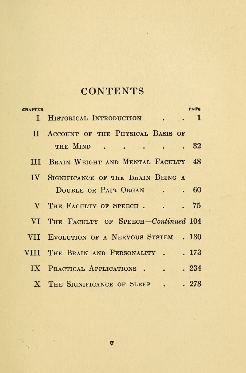 CONTENTS CHAPTER PAOa I Historical Introduction . . 1 II Account op the Physical Basis op THE Mind . . . . .32 III Brain Weight and Mental Faculty 48 IV Significance of TUm ±3xvAIN Being a Double or Paih Organ . . 60 V The Faculty of speech . . .75 VI The Faculty of Speech—Continued 104 VII Evolution of a Nervous System . 130 VIII The Brain and Personality . . 173 IX Practical Applications . . . 234 X The Significance of sleep . . 278 V
