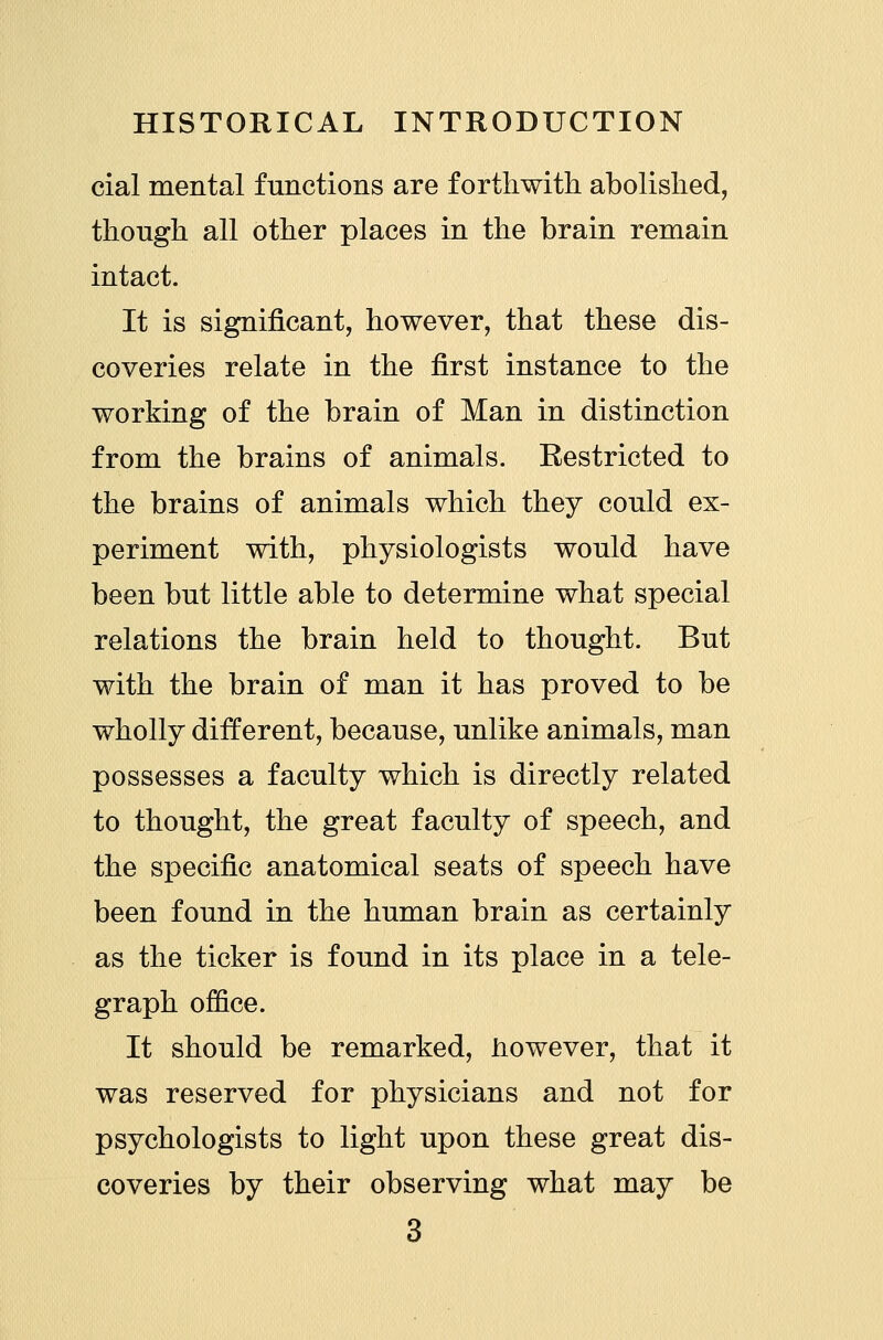 cial mental functions are forthwith abolished, though all other places in the brain remain intact. It is significant, however, that these dis- coveries relate in the first instance to the working of the brain of Man in distinction from the brains of animals. Restricted to the brains of animals which they could ex- periment with, physiologists would have been but little able to determine what special relations the brain held to thought. But with the brain of man it has proved to be wholly different, because, unlike animals, man possesses a faculty which is directly related to thought, the great faculty of speech, and the specific anatomical seats of speech have been found in the human brain as certainly as the ticker is found in its place in a tele- graph office. It should be remarked, however, that it was reserved for physicians and not for psychologists to light upon these great dis- coveries by their observing what may be