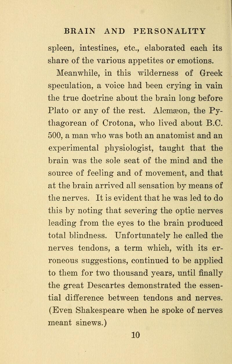 spleen, intestmes, etc., elaborated each its share of the various appetites or emotions. Meanwhile, in this wilderness of Greek speculation, a voice had been crying in vain the true doctrine about the brain long before Plato or any of the rest. Alcmseon, the Py- thagorean of Crotona, who lived about B.C. 500, a man who was both an anatomist and an experimental physiologist, taught that the brain was the sole seat of the mind and the source of feeling and of movement, and that at the brain arrived all sensation by means of the nerves. It is evident that he was led to do this by noting that severing the optic nerves leading from the eyes to the brain produced total blindness. Unfortunately he called the nerves tendons, a term which, with its er- roneous suggestions, continued to be applied to them for two thousand years, until finally the great Descartes demonstrated the essen- tial difference between tendons and nerves. (Even Shakespeare when he spoke of nerves meant sinews.)