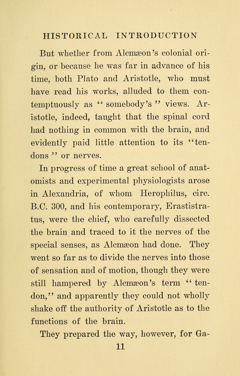 But whether from AlcmsBon's colonial ori- gin, or because he was far in advance of his time, both Plato and Aristotle, who must have read his works, alluded to them con- temptuously as '' somebody's '^ views. Ar- istotle, indeed, taught that the spinal cord had nothing in common with the brain, and evidently paid little attention to its ^^ ten- dons  or nerves. In progress of time a great school of anat- omists and experimental physiologists arose in Alexandria, of whom Herophilus, circ. B.C. 300, and his contemporary, Erastistra- tus, were the chief, who carefully dissected the brain and traced to it the nerves of the special senses, as Alcmason had done. They went so far as to divide the nerves into those of sensation and of motion, though they were still hampered by Alcmaeon's term  ten- don,'' and apparently they could not wholly shake oft the authority of Aristotle as to the functions of the brain. They prepared the way, however, for Ga- ll