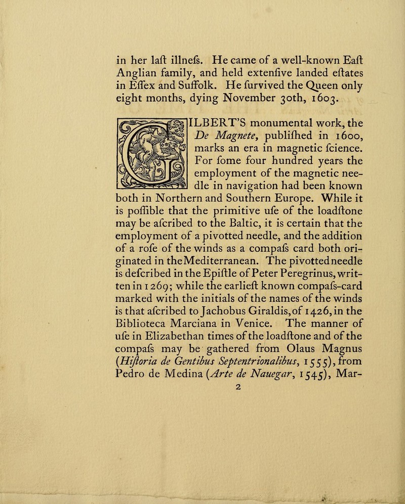 in her laft illnefs. He came of a well-known Eaft Anglian family, and held extenfive landed eftates in Effex and Suffolk. He furvived the Queen only eight months, dying November 30th, 1603. ILBERT'S monumental work, the De Magnete, publifhed in 1600, marks an era in magnetic fcience. For fome four hundred years the employment of the magnetic nee- dle in navigation had been known both in Northern and Southern Europe. While it is poffible that the primitive ufe of the loadftone may be afcribed to the Baltic, it is certain that the employment of a pivotted needle, and the addition of a rofe of the winds as a compafs card both ori- ginated in the Mediterranean. The pivotted needle is defcribed in the Epiftle of Peter Peregrinus, writ- ten in 1269; while the earlieft known compafs-card marked with the initials of the names of the winds is that afcribed to Jachobus Giraldis,of 142 6, in the Biblioteca Marciana in Venice. The manner of ufe in Elizabethan times of the loadftone and of the compafs may be gathered from Olaus Magnus {Hijioria de Gentibus Septentrionalibus, 1555), from Pedro de Medina {Arte de Nauegar, 1545), Mar-