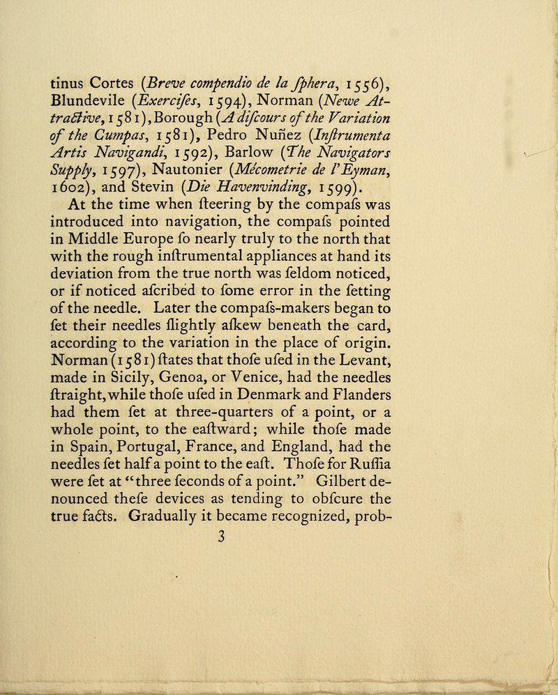 tinus Cortes (Breve compendio de la fphera, 1556), Blundevile (Exerci/es, 1594), Norman (Newe At- tractive, 1581), Borough (Adifcours of the Variation of the Cumpas, 1581), Pedro Nunez (Inftrumenta Artis Navigandi, 1592), Barlow (The Navigators Supply, 1597), Nautonier (Mecometrie de VEyman, 1602), and Stevin (Die Havenvinding, 1599). At the time when fleering by the compafs was introduced into navigation, the compafs pointed in Middle Europe fo nearly truly to the north that with the rough inftrumental appliances at hand its deviation from the true north was feldom noticed, or if noticed afcribed to fome error in the fetting of the needle. Later the compafs-makers began to fet their needles flightly afkew beneath the card, according to the variation in the place of origin. Norman (1581) ftates that thofe ufed in the Levant, made in Sicily, Genoa, or Venice, had the needles ftraight, while thofe ufed in Denmark and Flanders had them fet at three-quarters of a point, or a whole point, to the eaftward; while thofe made in Spain, Portugal, France, and England, had the needles fet half a point to the eaft. Thofe for Ruffia were fet at three feconds of a point. Gilbert de- nounced thefe devices as tending to obfcure the true fa6ls. Gradually it became recognized, prob-