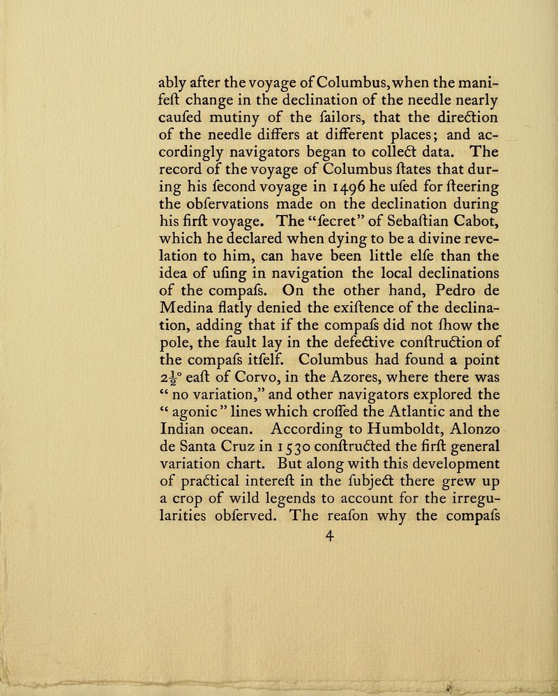 ably after the voyage of Columbus, when the mani- feft change in the declination of the needle nearly caufed mutiny of the failors, that the direction of the needle differs at different places; and ac- cordingly navigators began to collect data. The record of the voyage of Columbus ftates that dur- ing his fecond voyage in 1496 he ufed for fleering the obfervations made on the declination during his firfl voyage. The fecret of Sebaflian Cabot, which he declared when dying to be a divine reve- lation to him, can have been little elfe than the idea of ufing in navigation the local declinations of the compafs. On the other hand, Pedro de Medina flatly denied the exiftence of the declina- tion, adding that if the compafs did not fhow the pole, the fault lay in the defective conftruction of the compafs itfelf. Columbus had found a point 2^° eaft of Corvo, in the Azores, where there was  no variation, and other navigators explored the  agonic  lines which croffed the Atlantic and the Indian ocean. According to Humboldt, Alonzo de Santa Cruz in 1530 conftructed the firft general variation chart. But along with this development of practical interefl in the fubject there grew up a crop of wild legends to account for the irregu- larities obferved. The reafon why the compafs