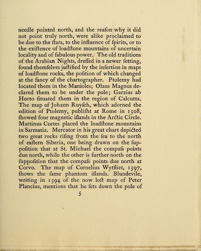 needle pointed north, and the reafon why it did not point truly north, were alike proclaimed to be due to the flars, to the influence of fpirits, or to the exiflence of loadflone mountains of uncertain locality and of fabulous power. The old traditions of the Arabian Nights, dreffed in a newer fetting, found themfelves juftified by the infertion in maps of loadflone rocks, the pofition of which changed at the fancy of the chartographer. Ptolemy had located them in the Manioles; Olaus Magnus de- clared them to be under the pole; Garzias ab Horto fituated them in the region of Calcutta. The map of Johanh Ruyfch, which adorned the edition of Ptolemy, publifht at Rome in 1508, mowed four magnetic iflands in the Arctic Circle. Martinus Cortes placed the loadflone mountains in Sarmatia. Mercator in his great chart depicted two great rocks rifing from the fea to the north of eaflern Siberia, one being drawn on the fup- pofition that at St. Michael the compafs points due north, while the other is further north on the fuppofition that the compafs points due north at Corvo. The map of Cornelius Wytfliet, 1597, mows the fame phantom iflands. Blundevile, writing in 1594 of the now loft map of Peter Plancius, mentions that he fets down the pole of 5 1 mi——<» iiMiwnriTBi«rTgirrraMMBrtfcliwrflTT'tr*