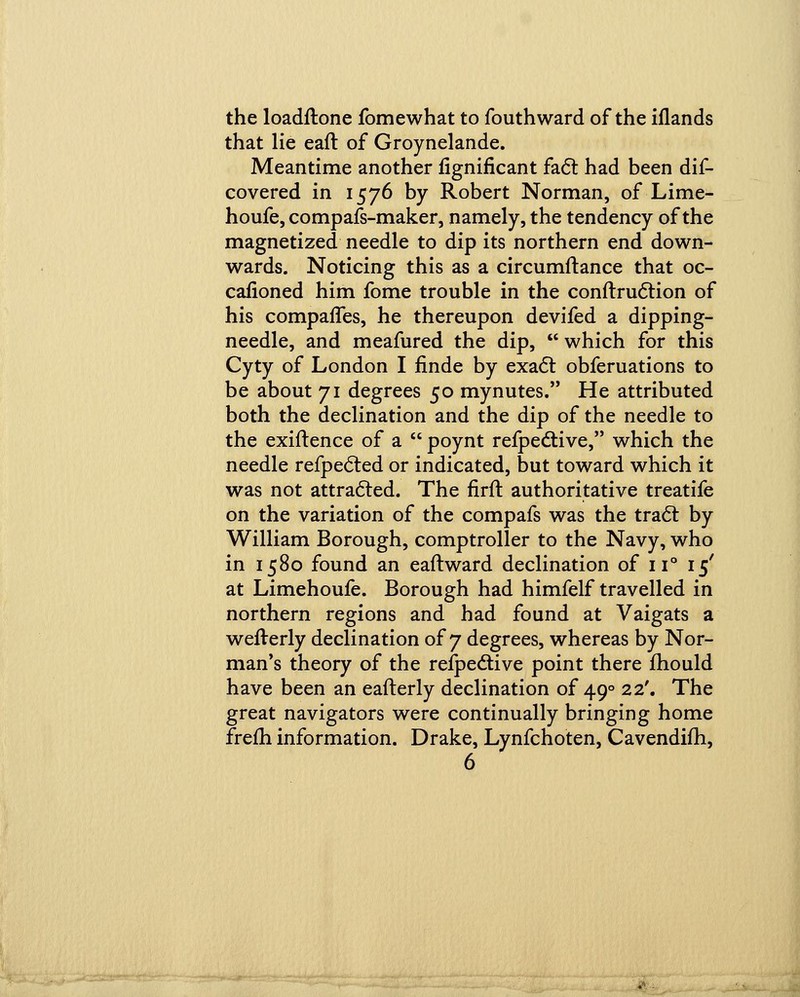 the loadftone fomewhat to fouthward of the iflands that lie eaft of Groynelande. Meantime another fignificant fact had been dif- covered in 1576 by Robert Norman, of Lime- houfe, compafs-maker, namely, the tendency of the magnetized needle to dip its northern end down- wards. Noticing this as a circumftance that oc- cafioned him fome trouble in the conftruction of his companies, he thereupon devifed a dipping- needle, and meafured the dip,  which for this Cyty of London I finde by exact obferuations to be about 71 degrees 50 mynutes. He attributed both the declination and the dip of the needle to the exiftence of a  poynt respective, which the needle refpected or indicated, but toward which it was not attracted. The firft authoritative treatife on the variation of the compafs was the tract by William Borough, comptroller to the Navy, who in 1580 found an eaft ward declination of n° 15' at Limehoufe. Borough had himfelf travelled in northern regions and had found at Vaigats a wefterly declination of 7 degrees, whereas by Nor- man's theory of the respective point there mould have been an eafterly declination of 490 22'. The great navigators were continually bringing home frem information. Drake, Lynfchoten, Cavendifh,