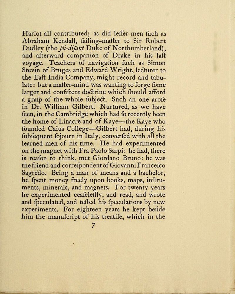 Hariot all contributed; as did lefler men fuch as Abraham Kendall, failing-mafter to Sir Robert Dudley (the foi-difant Duke of Northumberland), and afterward companion of Drake in his laft voyage. Teachers of navigation fuch as Simon Stevin of Bruges and Edward Wright, lecturer to the Eafl India Company, might record and tabu- late : but a mafter-mind was wanting to forge fome larger and confiftent doctrine which mould afford a grafp of the whole fubjecT:. Such an one arofe in Dr. William Gilbert. Nurtured, as we have feen, in the Cambridge which had fo recently been the home of Linacre and of Kaye—the Kaye who founded Caius College—Gilbert had, during his fubfequent fojourn in Italy, converfed with all the learned men of his time. He had experimented on the magnet with Fra Paolo Sarpi: he had, there is reafon to think, met Giordano Bruno: he was the friend and correfpondent of Giovanni Francefco Sagredo. Being a man of means and a bachelor, he fpent money freely upon books, maps, inftru- ments, minerals, and magnets. For twenty years he experimented ceafeleflly, and read, and wrote and fpeculated, and tefted his fpeculations by new experiments. For eighteen years he kept befide him the manufcript of his treatife, which in the