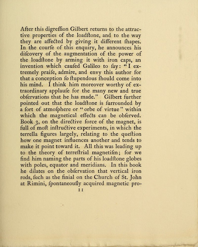 After this digreflion Gilbert returns to the attrac- tive properties of the loadftone, and to the way they are affected by giving it different fhapes. In the courfe of this enquiry, he announces his difcovery of the augmentation of the power of the loadftone by arming it with iron caps, an invention which caufed Galileo to fay:  I ex- tremely praife, admire, and envy this author for that a conception fo ftupendous mould come into his mind. I think him moreover worthy of ex- traordinary applaufe for the many new and true obfervations that he has made. Gilbert further pointed out that the loadftone is furrounded by a fort of atmofphere or  orbe of virtue  within which the magnetical effects can be obferved. Book 3, on the directive force of the magnet, is full of molt inftructive experiments, in which the terrella figures largely, relating to the queftion how one magnet influences another and tends to make it point toward it. All this was leading up to the theory of terreftrial magnetifm; for we find him naming the parts of his loadftone globes with poles, equator and meridians. In this book he dilates on the obfervation that vertical iron rods, fuch as the finial on the Church of St. John at Rimini, fpontaneoufly acquired magnetic pro- 11 ,.-r —