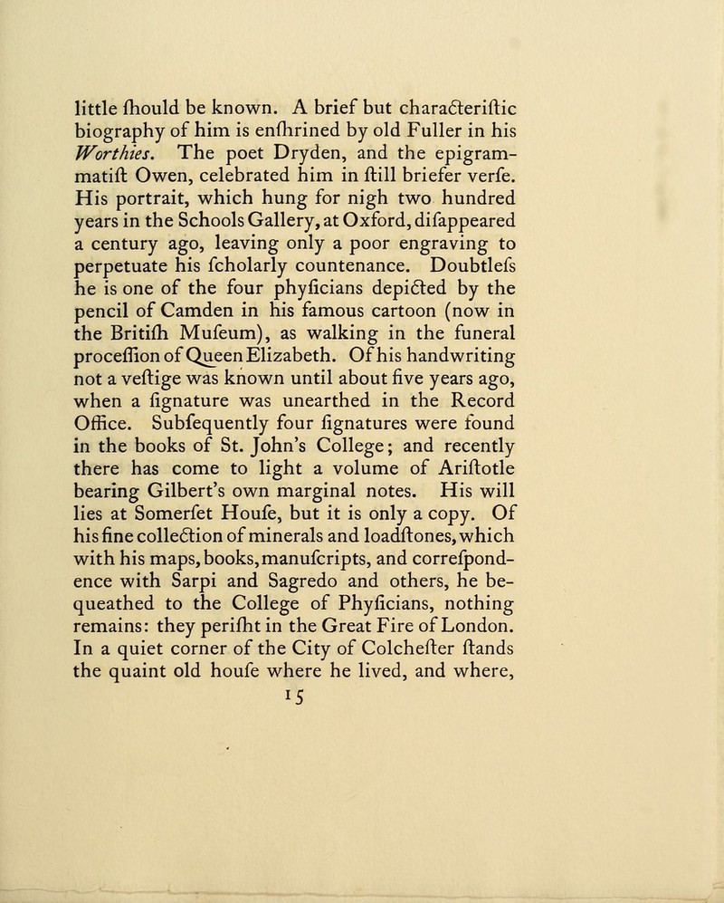 little fhould be known. A brief but characteriftic biography of him is enfhrined by old Fuller in his Worthies. The poet Dryden, and the epigram- matifl Owen, celebrated him in ftill briefer verfe. His portrait, which hung for nigh two hundred years in the Schools Gallery, at Oxford, difappeared a century ago, leaving only a poor engraving to perpetuate his fcholarly countenance. Doubtlefs he is one of the four phyficians depicted by the pencil of Camden in his famous cartoon (now in the Britifh Mufeum), as walking in the funeral proceflion of Queen Elizabeth. Of his handwriting not a veftige was known until about five years ago, when a fignature was unearthed in the Record Office. Subfequently four iignatures were found in the books of St. John's College; and recently there has come to light a volume of Ariftotle bearing Gilbert's own marginal notes. His will lies at Somerfet Houfe, but it is only a copy. Of his fine collection of minerals and loadftones, which with his maps, books, manufcripts, and correspond- ence with Sarpi and Sagredo and others, he be- queathed to the College of Phyficians, nothing remains: they perifht in the Great Fire of London. In a quiet corner of the City of Colchefter ftands the quaint old houfe where he lived, and where,