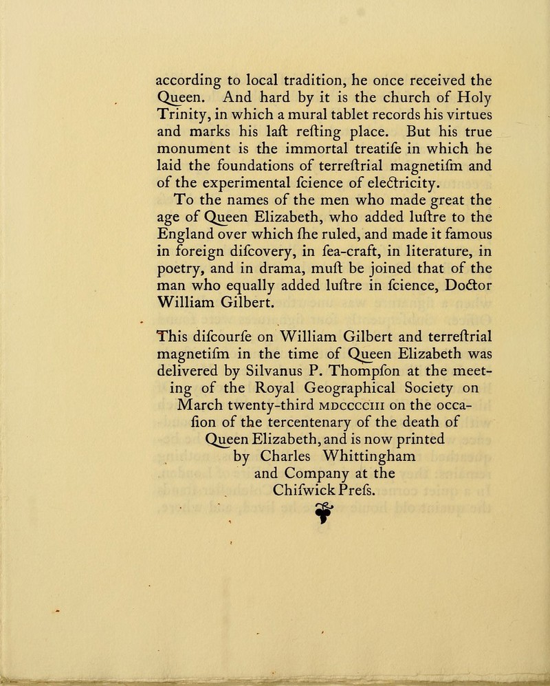 according to local tradition, he once received the Queen. And hard by it is the church of Holy Trinity, in which a mural tablet records his virtues and marks his laft reding place. But his true monument is the immortal treatife in which he laid the foundations of terreftrial magnetifm and of the experimental fcience of electricity. To the names of the men who made great the age of Queen Elizabeth, who added luftre to the England over which me ruled, and made it famous in foreign difcovery, in fea-craft, in literature, in poetry, and in drama, muft be joined that of the man who equally added luftre in fcience, Doctor William Gilbert. This difcourfe on William Gilbert and terreftrial magnetifm in the time of Queen Elizabeth was delivered by Silvanus P. Thompfon at the meet- ing of the Royal Geographical Society on March twenty-third mdcccciii on the occa- fion of the tercentenary of the death of Queen Elizabeth, and is now printed by Charles Whittingham and Company at the Chifwick Prefs. ¥ mim hi iiiii i *iiB '*-J~^*'','-MTTn^ iiiili—■mi liMiM—i iniMii