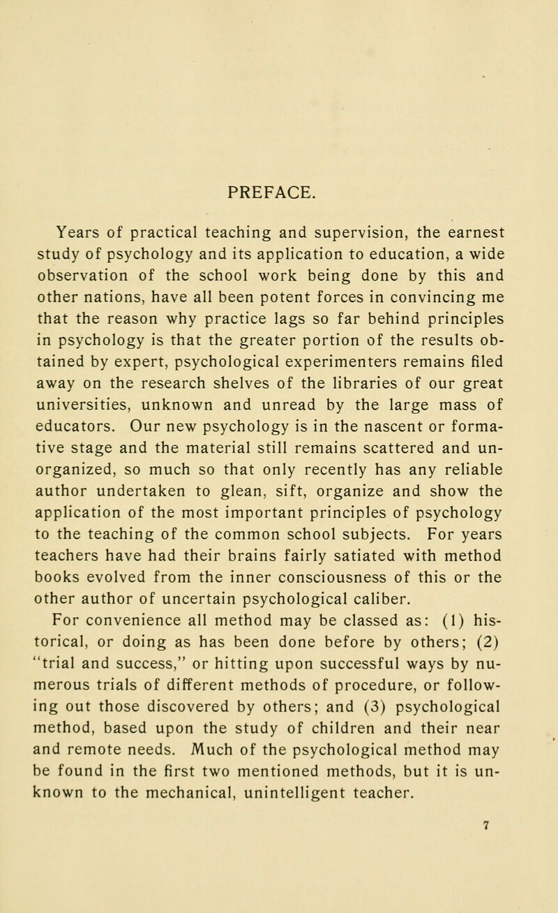 PREFACE. Years of practical teaching and supervision, the earnest study of psychology and its application to education, a wide observation of the school work being done by this and other nations, have all been potent forces in convincing me that the reason why practice lags so far behind principles in psychology is that the greater portion of the results ob- tained by expert, psychological experimenters remains filed away on the research shelves of the libraries of our great universities, unknown and unread by the large mass of educators. Our new psychology is in the nascent or forma- tive stage and the material still remains scattered and un- organized, so much so that only recently has any reliable author undertaken to glean, sift, organize and show the application of the most important principles of psychology to the teaching of the common school subjects. For years teachers have had their brains fairly satiated with method books evolved from the inner consciousness of this or the other author of uncertain psychological caliber. For convenience all method may be classed as: (1) his- torical, or doing as has been done before by others; (2) trial and success, or hitting upon successful ways by nu- merous trials of different methods of procedure, or follow- ing out those discovered by others; and (3) psychological method, based upon the study of children and their near and remote needs. Much of the psychological method may be found in the first two mentioned methods, but it is un- known to the mechanical, unintelligent teacher.