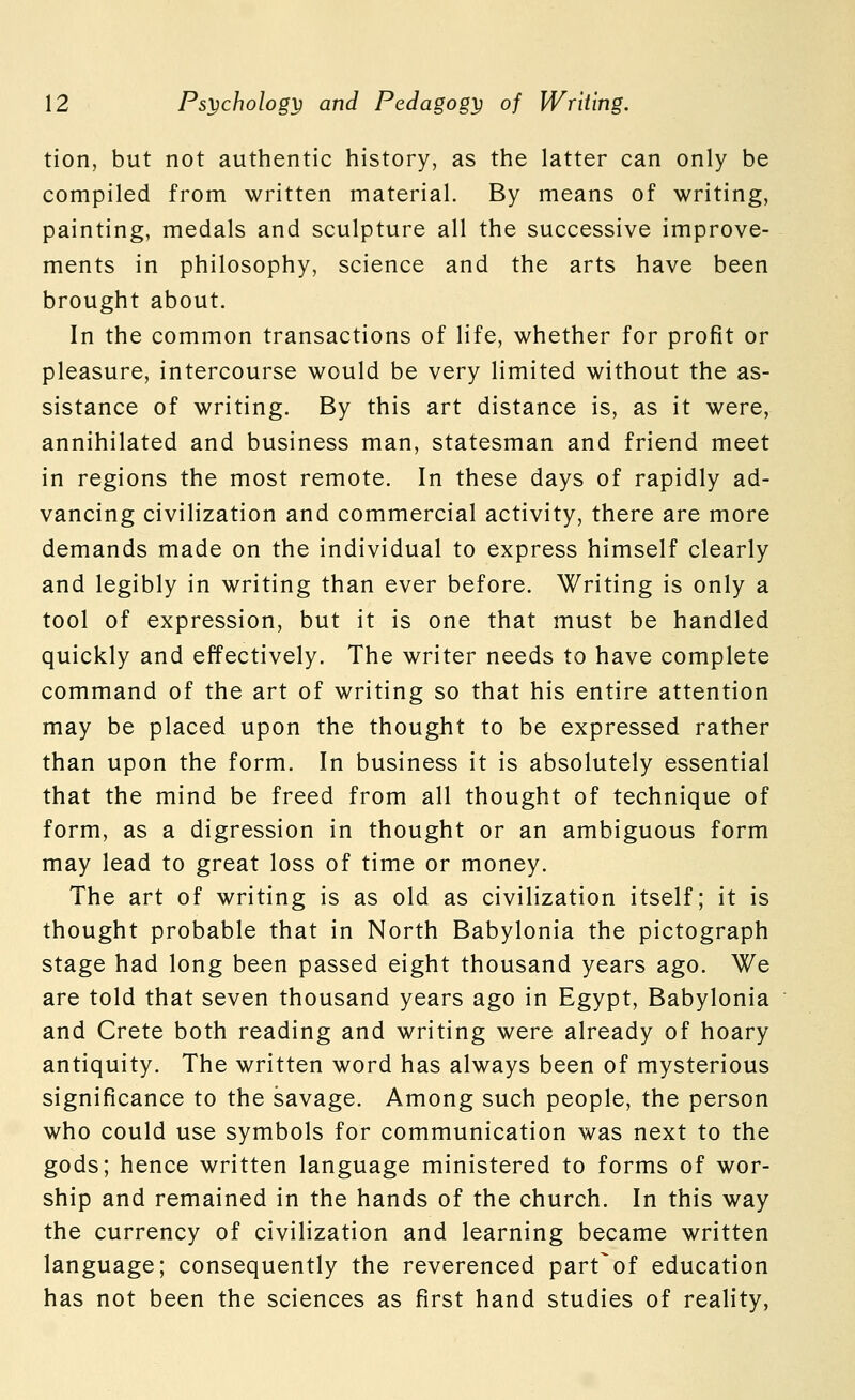 tion, but not authentic history, as the latter can only be compiled from written material. By means of writing, painting, medals and sculpture all the successive improve- ments in philosophy, science and the arts have been brought about. In the common transactions of life, whether for profit or pleasure, intercourse would be very limited without the as- sistance of writing. By this art distance is, as it were, annihilated and business man, statesman and friend meet in regions the most remote. In these days of rapidly ad- vancing civilization and commercial activity, there are more demands made on the individual to express himself clearly and legibly in writing than ever before. Writing is only a tool of expression, but it is one that must be handled quickly and effectively. The writer needs to have complete command of the art of writing so that his entire attention may be placed upon the thought to be expressed rather than upon the form. In business it is absolutely essential that the mind be freed from all thought of technique of form, as a digression in thought or an ambiguous form may lead to great loss of time or money. The art of writing is as old as civilization itself; it is thought probable that in North Babylonia the pictograph stage had long been passed eight thousand years ago. We are told that seven thousand years ago in Egypt, Babylonia and Crete both reading and writing were already of hoary antiquity. The written word has always been of mysterious significance to the savage. Among such people, the person who could use symbols for communication was next to the gods; hence written language ministered to forms of wor- ship and remained in the hands of the church. In this way the currency of civilization and learning became written language; consequently the reverenced part^of education has not been the sciences as first hand studies of reality,