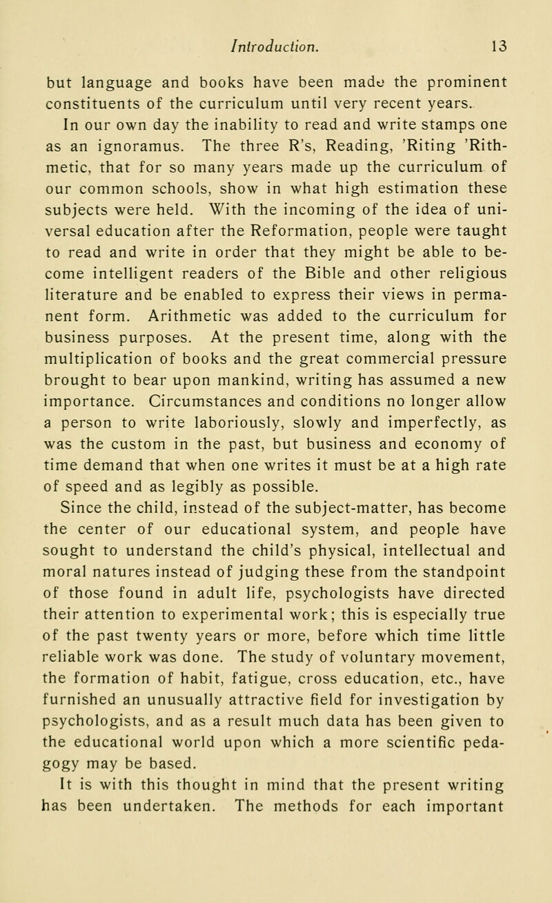 but language and books have been mado the prominent constituents of the curriculum until very recent years. In our own day the inability to read and write stamps one as an ignoramus. The three R's, Reading, 'Kiting 'Rith- metic, that for so many years made up the curriculum of our common schools, show in what high estimation these subjects were held. With the incoming of the idea of uni- versal education after the Reformation, people were taught to read and write in order that they might be able to be- come intelligent readers of the Bible and other religious literature and be enabled to express their views in perma- nent form. Arithmetic was added to the curriculum for business purposes. At the present time, along with the multiplication of books and the great commercial pressure brought to bear upon mankind, writing has assumed a new importance. Circumstances and conditions no longer allow a person to write laboriously, slowly and imperfectly, as was the custom in the past, but business and economy of time demand that when one writes it must be at a high rate of speed and as legibly as possible. Since the child, instead of the subject-matter, has become the center of our educational system, and people have sought to understand the child's physical, intellectual and moral natures instead of judging these from the standpoint of those found in adult life, psychologists have directed their attention to experimental work; this is especially true of the past twenty years or more, before which time little reliable work was done. The study of voluntary movement, the formation of habit, fatigue, cross education, etc., have furnished an unusually attractive field for investigation by psychologists, and as a result much data has been given to the educational world upon which a more scientific peda- gogy may be based. It is with this thought in mind that the present writing has been undertaken. The methods for each important
