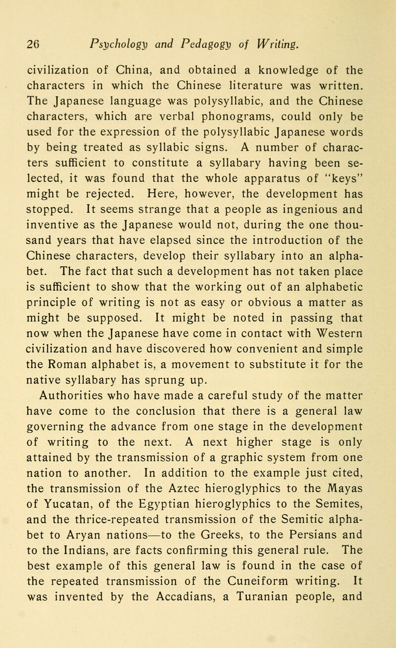 civilization of China, and obtained a knowledge of the characters in which the Chinese literature was written. The Japanese language was polysyllabic, and the Chinese characters, which are verbal phonograms, could only be used for the expression of the polysyllabic Japanese words by being treated as syllabic signs. A number of charac- ters sufficient to constitute a syllabary having been se- lected, it was found that the whole apparatus of keys might be rejected. Here, however, the development has stopped. It seems strange that a people as ingenious and inventive as the Japanese would not, during the one thou- sand years that have elapsed since the introduction of the Chinese characters, develop their syllabary into an alpha- bet. The fact that such a development has not taken place is sufficient to show that the working out of an alphabetic principle of writing is not as easy or obvious a matter as might be supposed. It might be noted in passing that now when the Japanese have come in contact with Western civilization and have discovered how convenient and simple the Roman alphabet is, a movement to substitute it for the native syllabary has sprung up. Authorities who have made a careful study of the matter have come to the conclusion that there is a general law governing the advance from one stage in the development of writing to the next. A next higher stage is only attained by the transmission of a graphic system from one nation to another. In addition to the example just cited, the transmission of the Aztec hieroglyphics to the Mayas of Yucatan, of the Egyptian hieroglyphics to the Semites, and the thrice-repeated transmission of the Semitic alpha- bet to Aryan nations—to the Greeks, to the Persians and to the Indians, are facts confirming this general rule. The best example of this general law is found in the case of the repeated transmission of the Cuneiform writing. It was invented by the Accadians, a Turanian people, and