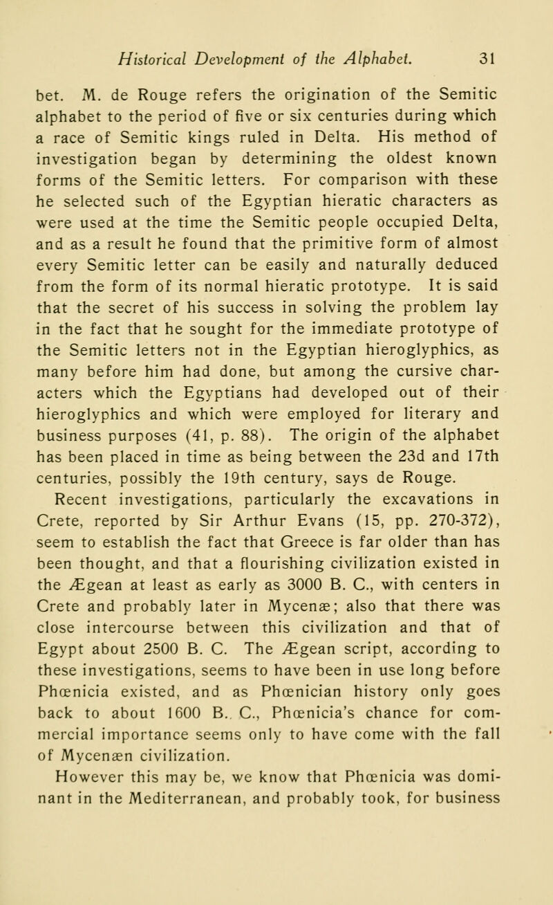 bet. M, de Rouge refers the origination of the Semitic alphabet to the period of five or six centuries during which a race of Semitic kings ruled in Delta. His method of investigation began by determining the oldest known forms of the Semitic letters. For comparison with these he selected such of the Egyptian hieratic characters as were used at the time the Semitic people occupied Delta, and as a result he found that the primitive form of almost every Semitic letter can be easily and naturally deduced from the form of its normal hieratic prototype. It is said that the secret of his success in solving the problem lay in the fact that he sought for the immediate prototype of the Semitic letters not in the Egyptian hieroglyphics, as many before him had done, but among the cursive char- acters which the Egyptians had developed out of their hieroglyphics and which were employed for literary and business purposes (41, p. 88). The origin of the alphabet has been placed in time as being between the 23d and 17th centuries, possibly the 19th century, says de Rouge. Recent investigations, particularly the excavations in Crete, reported by Sir Arthur Evans (15, pp. 270-372), seem to establish the fact that Greece is far older than has been thought, and that a flourishing civilization existed in the JEgesixi at least as early as 3000 B. C, with centers in Crete and probably later in Mycenee; also that there was close intercourse between this civilization and that of Egypt about 2500 B. C. The ^^gean script, according to these investigations, seems to have been in use long before Phoenicia existed, and as Phoenician history only goes back to about 1600 B. C, Phoenicia's chance for com- mercial importance seems only to have come with the fall of Mycenaen civilization. However this may be, we know that Phoenicia was domi- nant in the Mediterranean, and probably took, for business