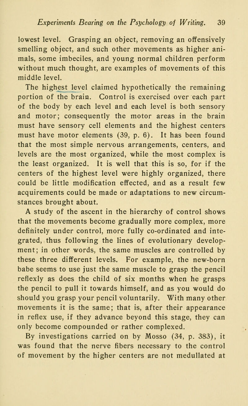 lowest level. Grasping an object, removing an offensively smelling object, and such other movements as higher ani- mals, some imbeciles, and young normal children perform without much thought, are examples of movements of this middle level. The highest level claimed hypothetically the remaining portion of the brain. Control is exercised over each part o^f the body by each level and each level is both sensory and motor; consequently the motor areas in the brain must have sensory cell elements and the highest centers must have motor elements (39, p. 6). It has been found that the most simple nervous arrangements, centers, and levels are the most organized, while the most complex is the least organized. It is well that this is so, for if the centers of the highest level were highly organized, there could be little modification effected, and as a result few acquirements could be made or adaptations to new circum- stances brought about. A study of the ascent in the hierarchy of control shows that the movements become gradually more complex, more definitely under control, more fully co-ordinated and inte- grated, thus following the lines of evolutionary develop- ment; in other words, the same muscles are controlled by these three different levels. For example, the new-born babe seems to use just the same muscle to grasp the pencil reflexly as does the child of six months when he grasps the pencil to pull it towards himself, and as you would do should you grasp your pencil voluntarily. With many other movements it is the same; that is, after their appearance in reflex use, if they advance beyond this stage, they can only become compounded or rather complexed. By investigations carried on by Mosso (34, p. 383), it was found that the nerve fibers necessary to the control of movement by the higher centers are not medullated at