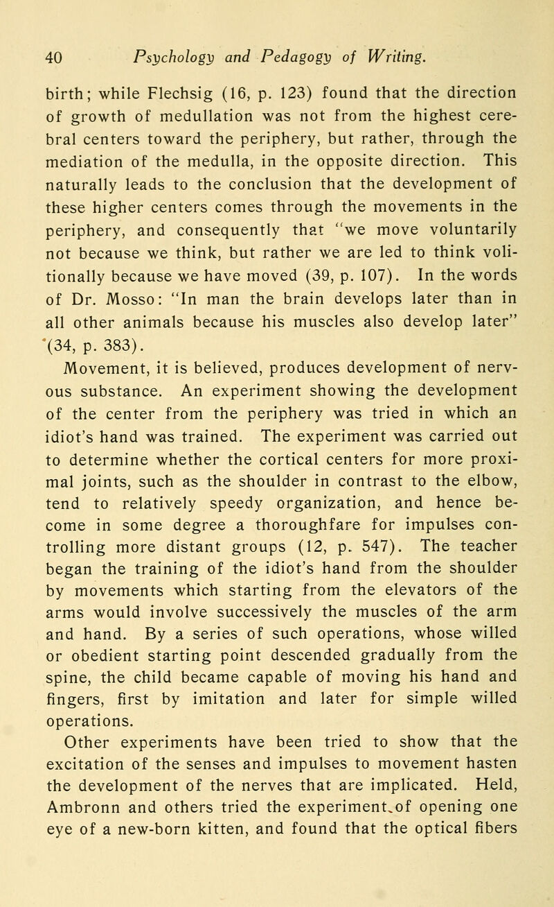 birth; while Flechsig (16, p. 123) found that the direction of growth of medullation was not from the highest cere- bral centers toward the periphery, but rather, through the mediation of the medulla, in the opposite direction. This naturally leads to the conclusion that the development of these higher centers comes through the movements in the periphery, and consequently that ''we move voluntarily not because we think, but rather we are led to think voli- tionally because we have moved (39, p. 107). In the words of Dr. Mosso: In man the brain develops later than in all other animals because his muscles also develop later '(34, p. 383). Movement, it is believed, produces development of nerv- ous substance. An experiment showing the development of the center from the periphery was tried in which an idiot's hand was trained. The experiment was carried out to determine whether the cortical centers for more proxi- mal joints, such as the shoulder in contrast to the elbow, tend to relatively speedy organization, and hence be- come in some degree a thoroughfare for impulses con- trolling more distant groups (12, p. 547). The teacher began the training of the idiot's hand from the shoulder by movements which starting from the elevators of the arms would involve successively the muscles of the arm and hand. By a series of such operations, whose willed or obedient starting point descended gradually from the spine, the child became capable of moving his hand and fingers, first by imitation and later for simple willed operations. Other experiments have been tried to show that the excitation of the senses and impulses to movement hasten the development of the nerves that are implicated. Held, Ambronn and others tried the experiment^of opening one eye of a new-born kitten, and found that the optical fibers