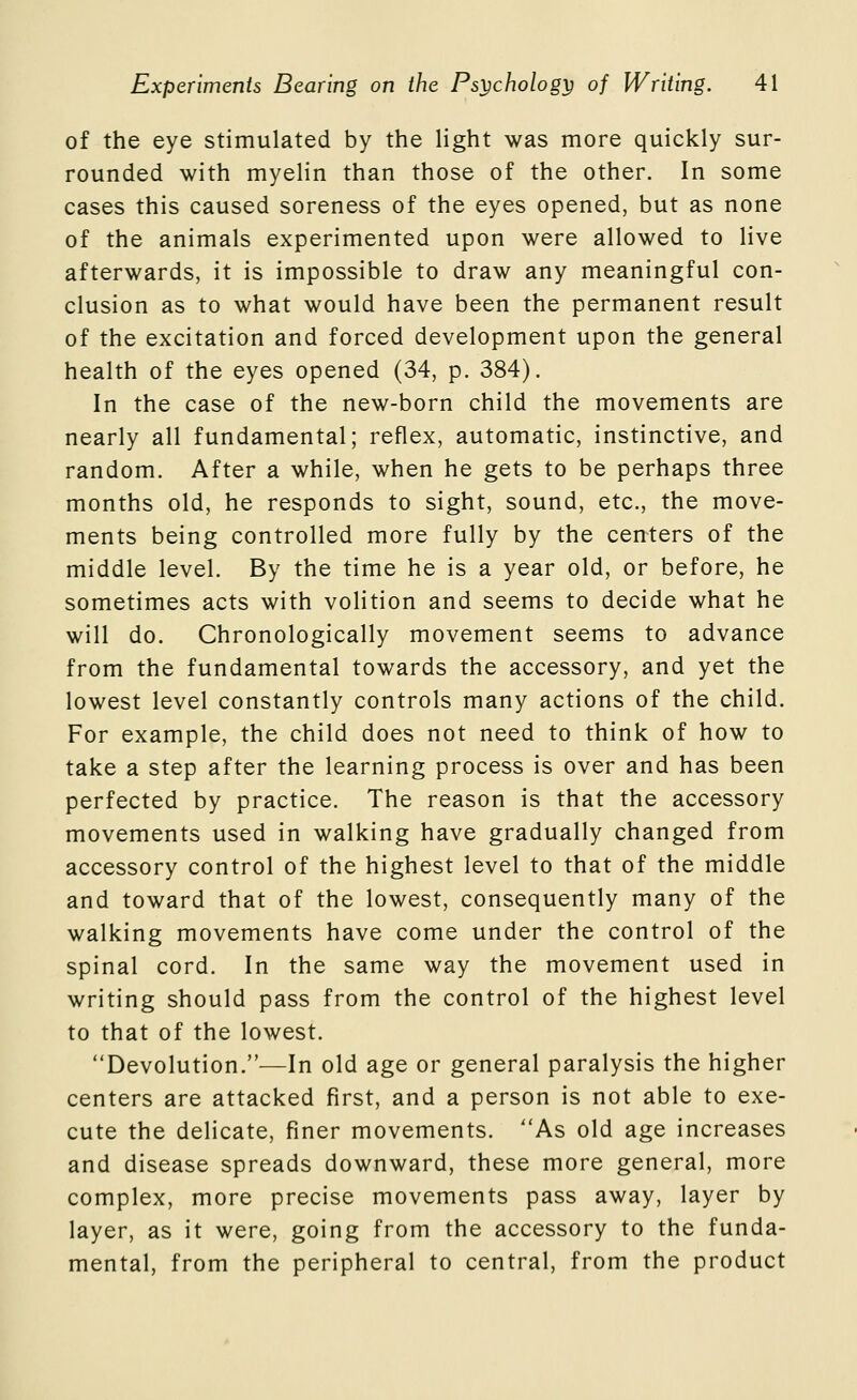 of the eye stimulated by the light was more quickly sur- rounded with myelin than those of the other. In some cases this caused soreness of the eyes opened, but as none of the animals experimented upon were allowed to live afterwards, it is impossible to draw any meaningful con- clusion as to what would have been the permanent result of the excitation and forced development upon the general health of the eyes opened (34, p. 384). In the case of the new-born child the movements are nearly all fundamental; reflex, automatic, instinctive, and random. After a while, when he gets to be perhaps three months old, he responds to sight, sound, etc., the move- ments being controlled more fully by the centers of the middle level. By the time he is a year old, or before, he sometimes acts with volition and seems to decide what he will do. Chronologically movement seems to advance from the fundamental towards the accessory, and yet the lowest level constantly controls many actions of the child. For example, the child does not need to think of how to take a step after the learning process is over and has been perfected by practice. The reason is that the accessory movements used in walking have gradually changed from accessory control of the highest level to that of the middle and toward that of the lowest, consequently many of the walking movements have come under the control of the spinal cord. In the same way the movement used in writing should pass from the control of the highest level to that of the lowest. Devolution.—In old age or general paralysis the higher centers are attacked first, and a person is not able to exe- cute the delicate, finer movements. As old age increases and disease spreads downward, these more general, more complex, more precise movements pass away, layer by layer, as it were, going from the accessory to the funda- mental, from the peripheral to central, from the product