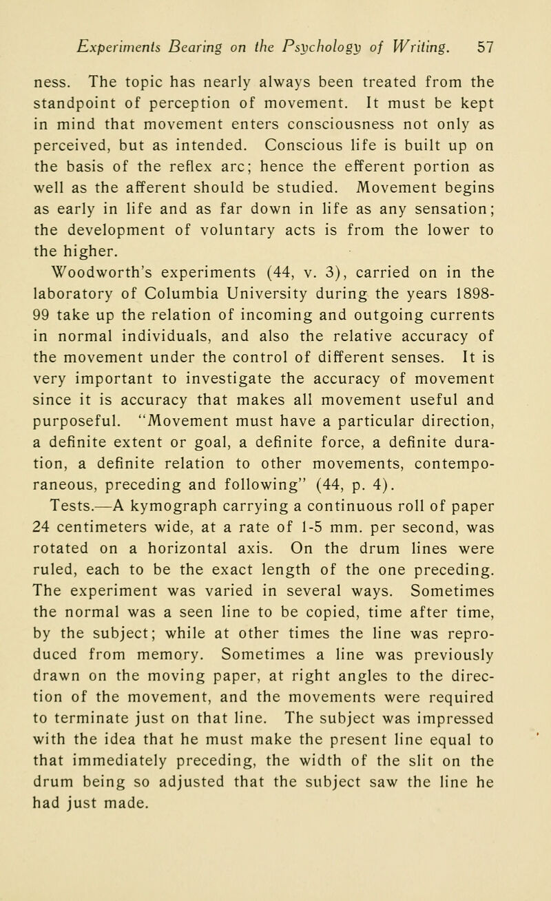 ness. The topic has nearly always been treated from the standpoint of perception of movement. It must be kept in mind that movement enters consciousness not only as perceived, but as intended. Conscious life is built up on the basis of the reflex arc; hence the efferent portion as well as the afferent should be studied. Movement begins as early in life and as far down in life as any sensation; the development of voluntary acts is from the lower to the higher. Woodworth's experiments (44, v. 3), carried on in the laboratory of Columbia University during the years 1898- 99 take up the relation of incoming and outgoing currents in normal individuals, and also the relative accuracy of the movement under the control of different senses. It is very important to investigate the accuracy of movement since it is accuracy that makes all movement useful and purposeful. Movement must have a particular direction, a definite extent or goal, a definite force, a definite dura- tion, a definite relation to other movements, contempo- raneous, preceding and following (44, p. 4). Tests.—A kymograph carrying a continuous roll of paper 24 centimeters wide, at a rate of 1-5 mm. per second, was rotated on a horizontal axis. On the drum lines were ruled, each to be the exact length of the one preceding. The experiment was varied in several ways. Sometimes the normal was a seen line to be copied, time after time, by the subject; while at other times the line was repro- duced from memory. Sometimes a line was previously drawn on the moving paper, at right angles to the direc- tion of the movement, and the movements were required to terminate just on that line. The subject was impressed with the idea that he must make the present line equal to that immediately preceding, the width of the slit on the drum being so adjusted that the subject saw the line he had just made.