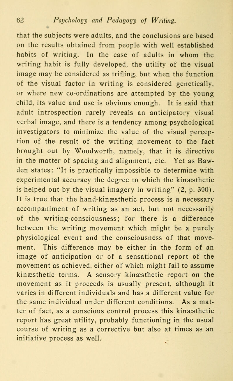 that the subjects were adults, and the conclusions are based on the results obtained from people with well established habits of writing. In the case of adults in whom the writing habit is fully developed, the utility of the visual image may be considered as trifling, but when the function of the visual factor in writing is considered genetically, or where new co-ordinations are attempted by the young child, its value and use is obvious enough. It is said that adult introspection rarely reveals an anticipatory visual verbal image, and there is a tendency among psychological investigators to minimize the value of the visual percep- tion of the result of the writing movement to the fact brought out by Woodworth, namely, that it is directive in the matter of spacing and alignment, etc. Yet as Baw- den states: ''It is practically impossible to determine with experimental accuracy the degree to which the kinsesthetic is helped out by the visual imagery in writing (2, p. 390). It is true that the hand-kinaesthetic process is a necessary accompaniment of writing as an act, but not necessarily of the writing-consciousness; for there is a difference between the writing movement which might be a purely physiological event and the consciousness of that move- ment. This difference may be either in the form of an image of anticipation or of a sensational report of the movement as achieved, either of which might fail to assume kingesthetic terms. A sensory kinaesthetic report on the movement as it proceeds is usually present, although it varies in different individuals and has a different value for the same individual under different conditions. As a mat- ter of fact, as a conscious control process this kinaesthetic report has great utility, probably functioning in the usual course of writing as a corrective but also at times as an initiative process as well.