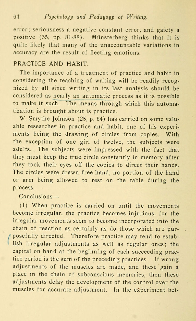 ( error; seriousness a negative constant error, and gaiety a positive (35, pp. 81-88). Miinsterberg thinks that it is quite likely that many of the unaccountable variations in accuracy are the result of fleeting emotions. PRACTICE AND HABIT. The importance of a treatment of practice and habit in considering the teaching of writing will be readily recog- nized by all since writing in its last analysis should be considered as nearly an automatic process as it is possible to make it such. The means through which this automa- tization is brought about is practice. W. Smythe Johnson (25, p. 64) has carried on some valu- able researches in practice and habit, one of his experi- ments being the drawing of circles from copies. With the exception of one girl of twelve, the subjects were adults. The subjects were impressed with the fact that they must keep the true circle constantly in memory after they took their eyes off the copies to direct their hands. The circles were drawn free hand, no portion of the hand or arm being allowed to rest on the table during the process. Conclusions—■ (1) When practice is carried on until the movements become irregular, the practice becomes injurious, for the irregular movements seem to become incorporated into the chain of reaction as certainly as do those which are pur- posefully directed. Therefore practice may tend to estab- lish irregular adjustments as well as regular ones; the capital on hand at the beginning of each succeeding prac- tice period is the sum of the preceding practices. If wrong adjustments of the muscles are made, and these gain a place in the chain of subconscious memories, then these adjustments delay the development of the control over the muscles for accurate adjustment. In the ej^periment bet-