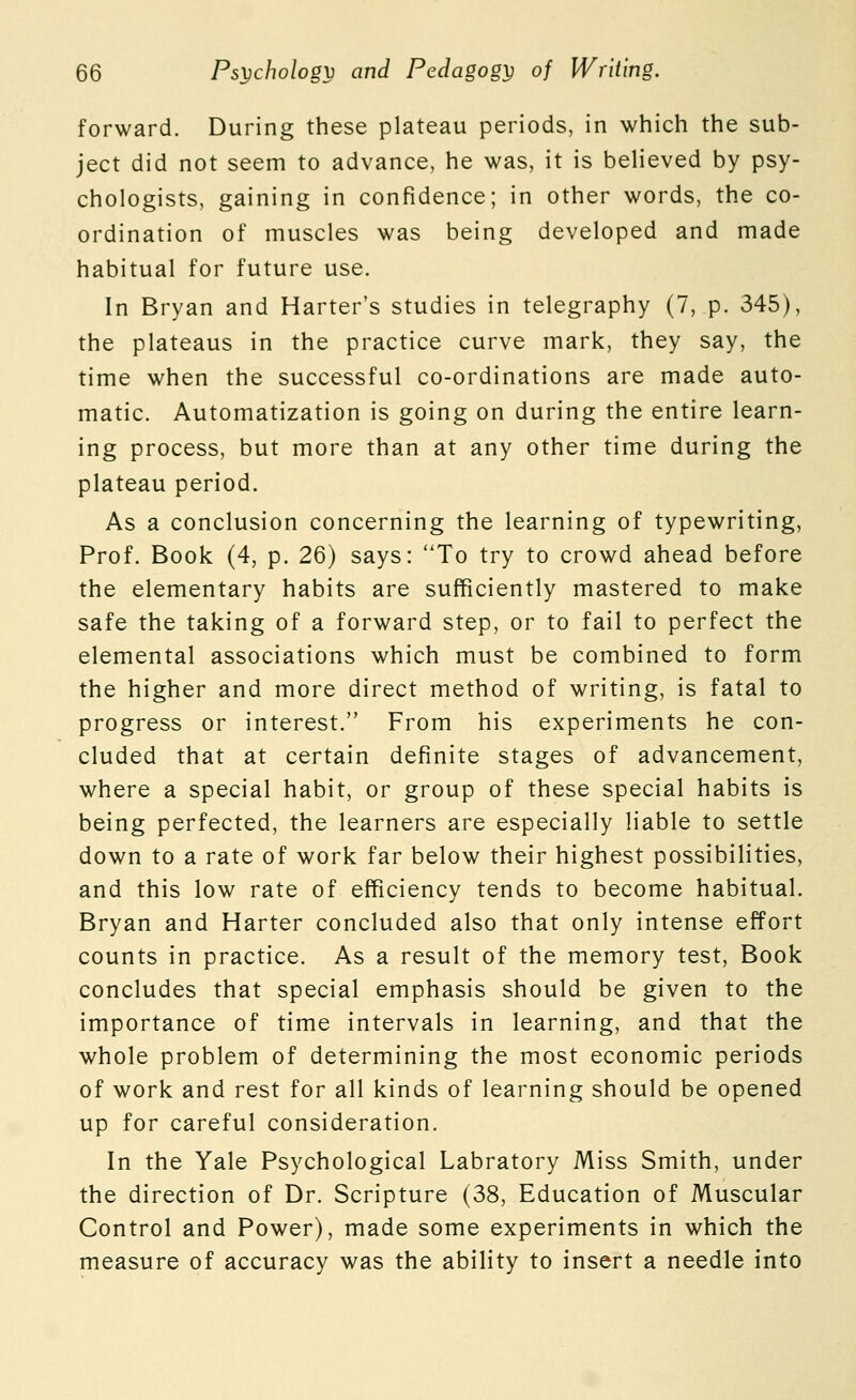 forward. During these plateau periods, in which the sub- ject did not seem to advance, he was, it is believed by psy- chologists, gaining in confidence; in other words, the co- ordination of muscles was being developed and made habitual for future use. In Bryan and Barter's studies in telegraphy (7, p. 345), the plateaus in the practice curve mark, they say, the time when the successful co-ordinations are made auto- matic. Automatization is going on during the entire learn- ing process, but more than at any other time during the plateau period. As a conclusion concerning the learning of typewriting, Prof. Book (4, p. 26) says: 'To try to crowd ahead before the elementary habits are sufficiently mastered to make safe the taking of a forward step, or to fail to perfect the elemental associations which must be combined to form the higher and more direct method of writing, is fatal to progress or interest. From his experiments he con- cluded that at certain definite stages of advancement, where a special habit, or group of these special habits is being perfected, the learners are especially liable to settle down to a rate of work far below their highest possibilities, and this low rate of efficiency tends to become habitual. Bryan and Harter concluded also that only intense effort counts in practice. As a result of the memory test, Book concludes that special emphasis should be given to the importance of time intervals in learning, and that the whole problem of determining the most economic periods of work and rest for all kinds of learning should be opened up for careful consideration. In the Yale Psychological Labratory Miss Smith, under the direction of Dr. Scripture (38, Education of Muscular Control and Power), made some experiments in which the measure of accuracy was the ability to insert a needle into