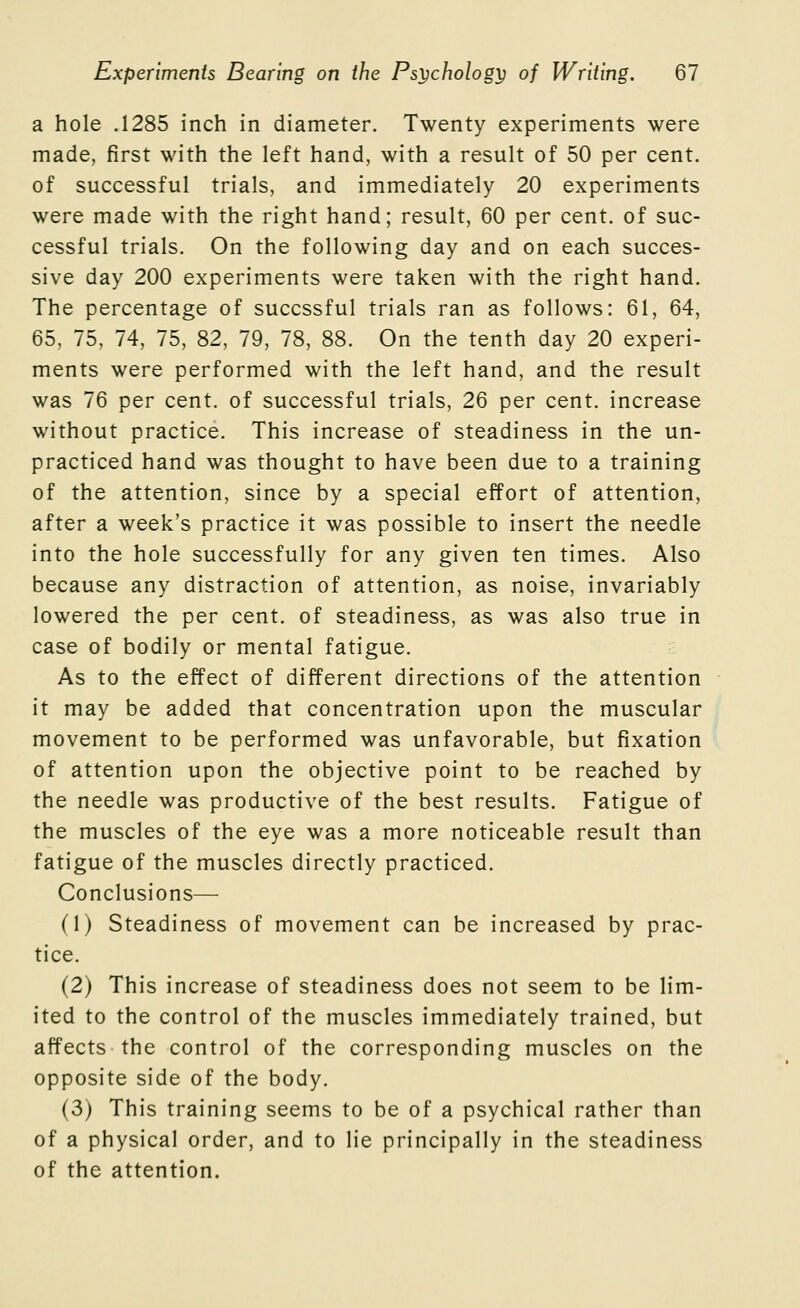a hole .1285 inch in diameter. Twenty experiments were made, first with the left hand, with a result of 50 per cent, of successful trials, and immediately 20 experiments were made with the right hand; result, 60 per cent, of suc- cessful trials. On the following day and on each succes- sive day 200 experiments were taken with the right hand. The percentage of succssful trials ran as follows: 61, 64, 65, 75, 74, 75, 82, 79, 78, 88. On the tenth day 20 experi- ments were performed with the left hand, and the result was 76 per cent, of successful trials, 26 per cent, increase without practice. This increase of steadiness in the un- practiced hand was thought to have been due to a training of the attention, since by a special effort of attention, after a week's practice it was possible to insert the needle into the hole successfully for any given ten times. Also because any distraction of attention, as noise, invariably lowered the per cent, of steadiness, as was also true in case of bodily or mental fatigue. As to the effect of different directions of the attention it may be added that concentration upon the muscular movement to be performed was unfavorable, but fixation of attention upon the objective point to be reached by the needle was productive of the best results. Fatigue of the muscles of the eye was a more noticeable result than fatigue of the muscles directly practiced. Conclusions— (1) Steadiness of movement can be increased by prac- tice. (2) This increase of steadiness does not seem to be lim- ited to the control of the muscles immediately trained, but affects the control of the corresponding muscles on the opposite side of the body. (3) This training seems to be of a psychical rather than of a physical order, and to lie principally in the steadiness of the attention.