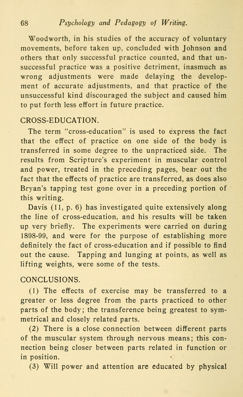 Woodworth, in his studies of the accuracy of voluntary movements, before taken up, concluded with Johnson and others that only successful practice counted, and that un- successful practice was a positive detriment, inasmuch as wrong adjustments were made delaying the develop- ment of accurate adjustments, and that practice of the unsuccessful kind discouraged the subject and caused him to put forth less effort in future practice. CROSS-EDUCATION. The term cross-education is used to express the fact that the effect of practice on one side of the body is transferred in some degree to the unpracticed side. The results from Scripture's experiment in muscular control and power, treated in the preceding pages, bear out the fact that the effects of practice are transferred, as does also Bryan's tapping test gone over in a preceding portion of this writing. Davis (11, p. 6) has investigated quite extensively along the line of cross-education, and his results will be taken up very briefly. The experiments were carried on during 1898-99, and were for the purpose of establishing more definitely the fact of cross-education and if possible to find out the cause. Tapping and lunging at points, as well as lifting weights, were some of the tests. CONCLUSIONS. (1) The effects of exercise may be transferred to a greater or less degree from the parts practiced to other parts of the body; the transference being greatest to sym- metrical and closely related parts. (2) There is a close connection between different parts of the muscular system through nervous means; this con- nection being closer between parts related in function or in position. (3) Will power and attention are educated by physical