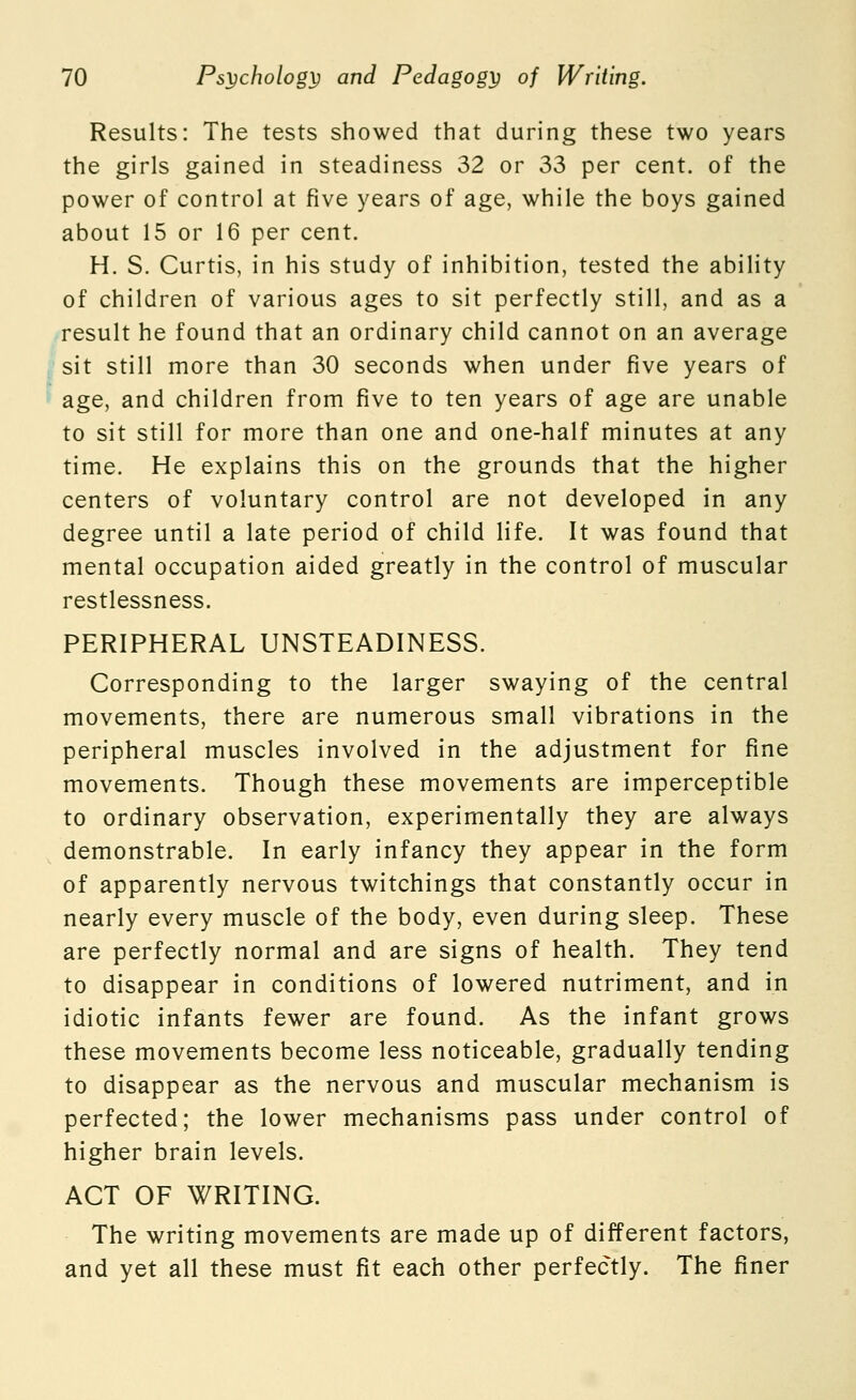 Results: The tests showed that during these two years the girls gained in steadiness 32 or 33 per cent, of the power of control at five years of age, while the boys gained about 15 or 16 per cent. H. S. Curtis, in his study of inhibition, tested the ability of children of various ages to sit perfectly still, and as a result he found that an ordinary child cannot on an average sit still more than 30 seconds when under five years of age, and children from five to ten years of age are unable to sit still for more than one and one-half minutes at any time. He explains this on the grounds that the higher centers of voluntary control are not developed in any degree until a late period of child life. It was found that mental occupation aided greatly in the control of muscular restlessness. PERIPHERAL UNSTEADINESS. Corresponding to the larger swaying of the central movements, there are numerous small vibrations in the peripheral muscles involved in the adjustment for fine movements. Though these movements are imperceptible to ordinary observation, experimentally they are always demonstrable. In early infancy they appear in the form of apparently nervous twitchings that constantly occur in nearly every muscle of the body, even during sleep. These are perfectly normal and are signs of health. They tend to disappear in conditions of lowered nutriment, and in idiotic infants fewer are found. As the infant grows these movements become less noticeable, gradually tending to disappear as the nervous and muscular mechanism is perfected; the lower mechanisms pass under control of higher brain levels. ACT OF WRITING. The writing movements are made up of different factors, and yet all these must fit each other perfectly. The finer