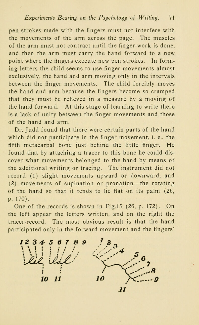 pen strokes made with the fingers must not interfere with the movements of the arm across the page. The muscles of the arm must not contract until the finger-work is done, and then the arm must carry the hand forward to a new point where the fingers execute new pen strokes. In form- ing letters the child seems to use finger movements almost exclusively, the hand and arm moving only in the intervals between the finger movements. The child forcibly moves the hand and arm because the fingers become so cramped that they must be relieved in a measure by a moving of the hand forward. At this stage of learning to write there is a lack of unity between the finger movements and those of the hand and arm. Dr. Judd found that there were certain parts of the hand which did not participate in the finger movement, i. e., the fifth metacarpal bone just behind the little finger. He found that by attaching a tracer to this bone he could dis- cover what movements belonged to the hand by means of the additional writing or tracing. The instrument did not record (1) slight movements upward or downward, and (2) movements of supination or pronation—the rotating of the hand so that it tends to lie flat on its palm (26, p. 170). One of the records is shown in Fig.15 (26, p. 172). On the left appear the letters written, and on the right the tracer-record. The m.ost obvious result is that the hand participated only in the forward movement and the fingers' IZ 34 5 6 T 8 9 ^ 2 #>* \M UU/ .^6 • * /^ ::-::-« 10 11 io >^-;:.-/ u