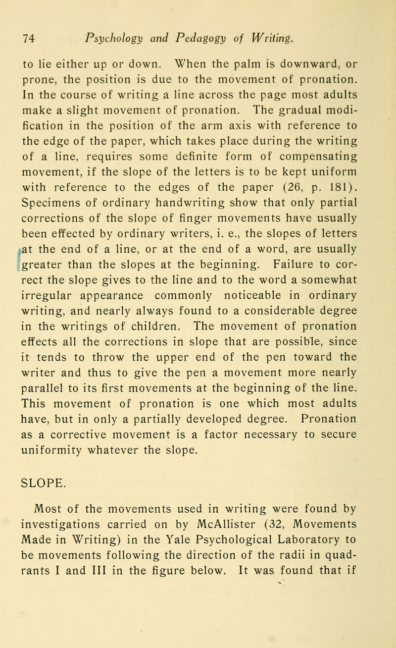 to lie either up or down. When the palm is downward, or prone, the position is due to the movement of pronation. In the course of writing a line across the page most adults make a slight movement of pronation. The gradual modi- fication in the position of the arm axis with reference to the edge of the paper, which takes place during the writing of a line, requires some definite form of compensating movement, if the slope of the letters is to be kept uniform with reference to the edges of the paper (26, p. 181). Specimens of ordinary handwriting show that only partial corrections of the slope of finger movements have usually been effected by ordinary writers, i. e., the slopes of letters :at the end of a line, or at the end of a word, are usually greater than the slopes at the beginning. Failure to cor- rect the slope gives to the line and to the word a somewhat irregular appearance commonly noticeable in ordinary writing, and nearly always found to a considerable degree in the writings of children. The movement of pronation effects all the corrections in slope that are possible, since it tends to throw the upper end of the pen toward the writer and thus to give the pen a movement more nearly parallel to its first movements at the beginning of the line. This movement of pronation is one which most adults have, but in only a partially developed degree. Pronation as a corrective movement is a factor necessary to secure uniformity whatever the slope. SLOPE. Most of the movements used in writing were found by investigations carried on by McAllister (32, Movements Made in Writing) in the Yale Psychological Laboratory to be movements following the direction of the radii in quad- rants I and III in the figure below. It was found that if