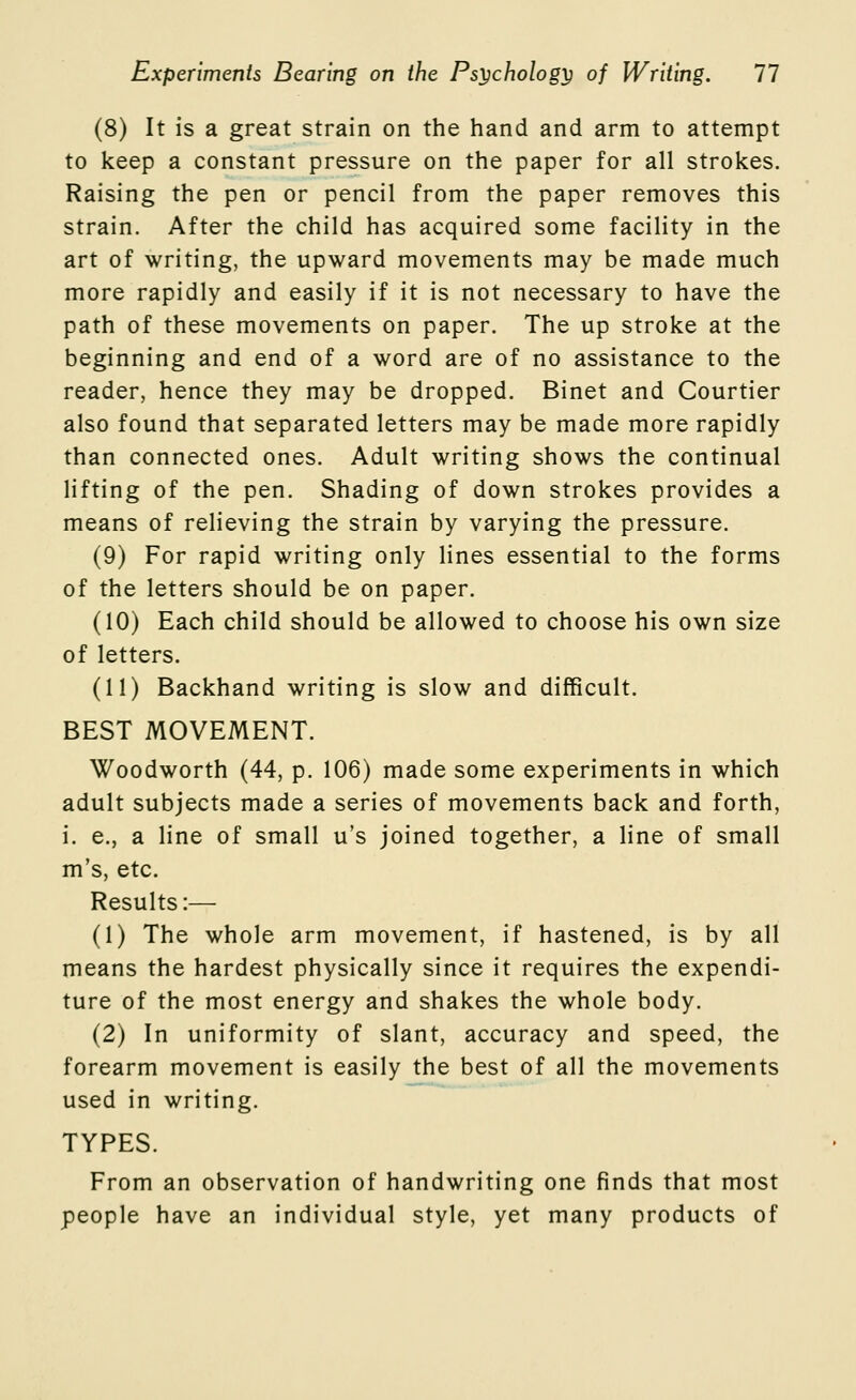 (8) It is a great strain on the hand and arm to attempt to keep a constant pressure on the paper for all strokes. Raising the pen or pencil from the paper removes this strain. After the child has acquired some facility in the art of writing, the upward movements may be made much more rapidly and easily if it is not necessary to have the path of these movements on paper. The up stroke at the beginning and end of a word are of no assistance to the reader, hence they may be dropped. Binet and Courtier also found that separated letters may be made more rapidly than connected ones. Adult writing shows the continual lifting of the pen. Shading of down strokes provides a means of relieving the strain by varying the pressure. (9) For rapid writing only lines essential to the forms of the letters should be on paper. (10) Each child should be allowed to choose his own size of letters. (11) Backhand writing is slow and difficult. BEST MOVEMENT. Woodworth (44, p. 106) made some experiments in which adult subjects made a series of movements back and forth, i. e., a line of small u's joined together, a line of small m's, etc. Results:— (1) The whole arm movement, if hastened, is by all means the hardest physically since it requires the expendi- ture of the most energy and shakes the whole body. (2) In uniformity of slant, accuracy and speed, the forearm movement is easily the best of all the movements used in writing. TYPES. From an observation of handwriting one finds that most people have an individual style, yet many products of