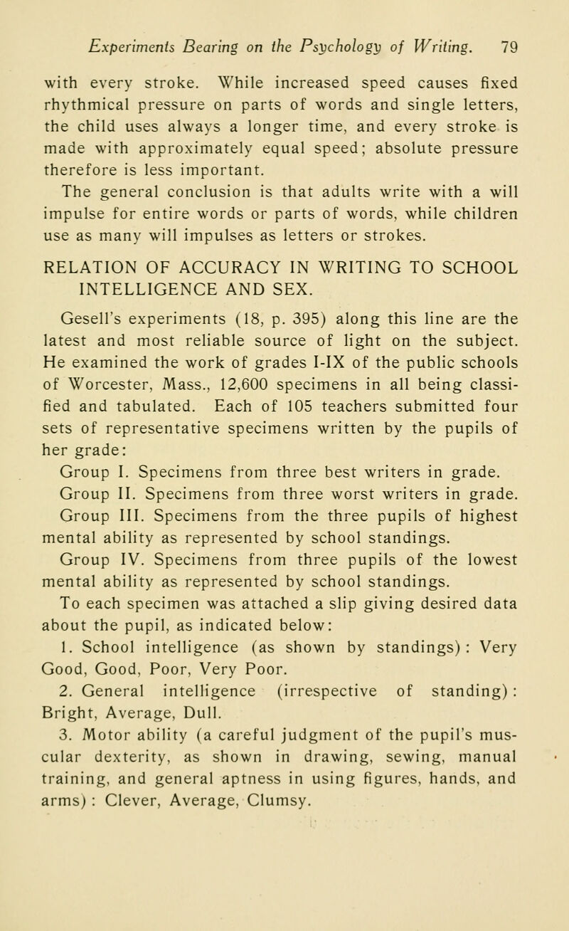 with every stroke. While increased speed causes fixed rhythmical pressure on parts of words and single letters, the child uses always a longer time, and every stroke is made with approximately equal speed; absolute pressure therefore is less important. The general conclusion is that adults write with a will impulse for entire words or parts of words, while children use as many will impulses as letters or strokes. RELATION OF ACCURACY IN WRITING TO SCHOOL INTELLIGENCE AND SEX. Gesell's experiments (18, p. 395) along this line are the latest and most reliable source of light on the subject. He examined the work of grades I-IX of the public schools of Worcester, Mass., 12,600 specimens in all being classi- fied and tabulated. Each of 105 teachers submitted four sets of representative specimens written by the pupils of her grade: Group I. Specimens from three best writers in grade. Group II. Specimens from three worst writers in grade. Group III. Specimens from the three pupils of highest mental ability as represented by school standings. Group IV. Specimens from three pupils of the lowest mental ability as represented by school standings. To each specimen was attached a slip giving desired data about the pupil, as indicated below: 1. School intelligence (as shown by standings): Very Good, Good, Poor, Very Poor. 2. General intelligence (irrespective of standing) : Bright, Average, Dull. 3. Motor ability (a careful judgment of the pupil's mus- cular dexterity, as shown in drawing, sewing, manual training, and general aptness in using figures, hands, and arms) : Clever, Average, Clumsy.