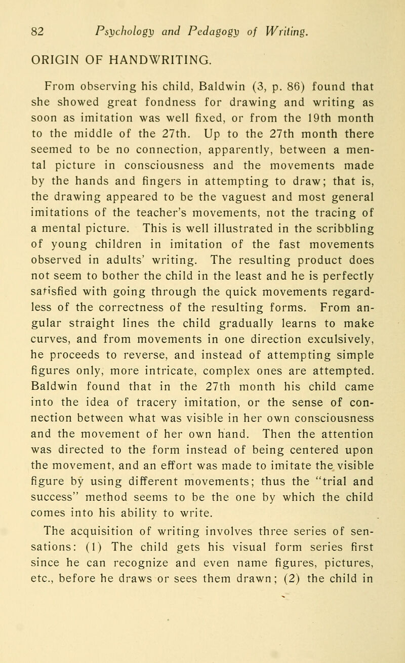 ORIGIN OF HANDWRITING. From observing his child, Baldwin (3, p. 86) found that she showed great fondness for drawing and writing as soon as imitation was well fixed, or from the 19th month to the middle of the 27th. Up to the 27th month there seemed to be no connection, apparently, between a men- tal picture in consciousness and the movements made by the hands and fingers in attempting to draw; that is, the drawing appeared to be the vaguest and most general imitations of the teacher's movements, not the tracing of a mental picture. This is well illustrated in the scribbling of young children in imitation of the fast movements observed in adults' writing. The resulting product does not seem to bother the child in the least and he is perfectly satisfied with going through the quick movements regard- less of the correctness of the resulting forms. From an- gular straight lines the child gradually learns to make curves, and from movements in one direction exculsively, he proceeds to reverse, and instead of attempting simple figures only, more intricate, complex ones are attempted. Baldwin found that in the 27th month his child came into the idea of tracery imitation, or the sense of con- nection between what was visible in her own consciousness and the movement of her own hand. Then the attention was directed to the form instead of being centered upon the movement, and an effort was made to imitate the visible figure by using different movements; thus the trial and success method seems to be the one by which the child comes into his ability to write. The acquisition of writing involves three series of sen- sations: (1) The child gets his visual form series first since he can recognize and even name figures, pictures, etc., before he draws or sees them drawn; (2) the child in