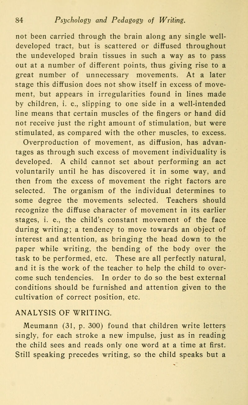 not been carried through the brain along any single well- developed tract, but is scattered or diffused throughout the undeveloped brain tissues in such a way as to pass out at a number of different points, thus giving rise to a great number of unnecessary movements. At a later stage this diffusion does not show itself in excess of move- ment, but appears in irregularities found in lines made by children, i. e., slipping to one side in a well-intended line means that certain muscles of the fingers or hand did not receive just the right amount of stimulation, but were stimulated, as compared with the other muscles, to excess. Overproduction of movement, as diffusion, has advan- tages as through such excess of movement individuality is developed. A child cannot set about performing an act voluntarily until he has discovered it in some way, and then from the excess of movement the right factors are selected. The organism of the individual determines to some degree the movements selected. Teachers should recognize the diffuse character of movement in its earlier stages, i. e., the child's constant movement of the face during writing; a tendency to move towards an object of interest and attention, as bringing the head down to the paper while writing, the bending of the body over the task to be performed, etc. These are all perfectly natural, and it is the work of the teacher to help the child to over- come such tendencies. In order to do so the best external conditions should be furnished and attention given to the cultivation of correct position, etc. ANALYSIS OF WRITING. Meumann (31, p. 300) found that children write letters singly, for each stroke a new impulse, just as in reading the child sees and reads only one word at a time at first. Still speaking precedes writing, so the child speaks but a